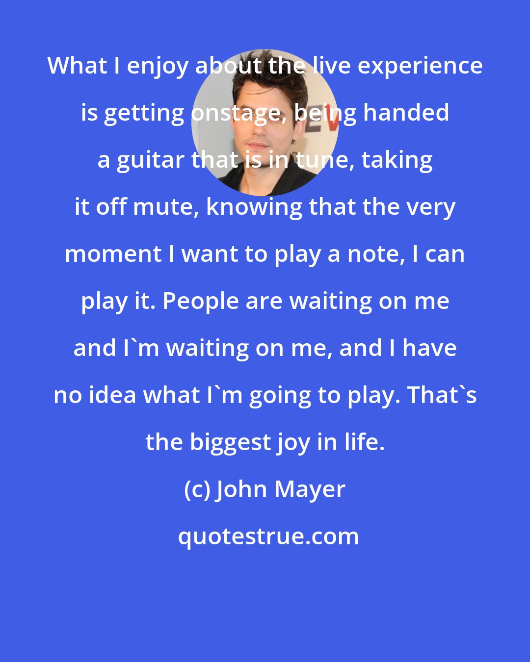 John Mayer: What I enjoy about the live experience is getting onstage, being handed a guitar that is in tune, taking it off mute, knowing that the very moment I want to play a note, I can play it. People are waiting on me and I'm waiting on me, and I have no idea what I'm going to play. That's the biggest joy in life.