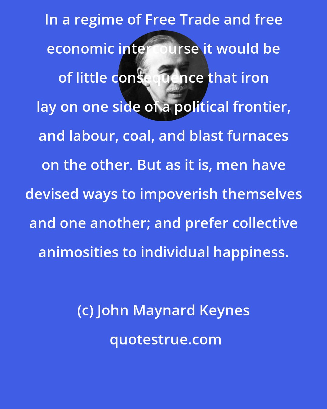 John Maynard Keynes: In a regime of Free Trade and free economic intercourse it would be of little consequence that iron lay on one side of a political frontier, and labour, coal, and blast furnaces on the other. But as it is, men have devised ways to impoverish themselves and one another; and prefer collective animosities to individual happiness.