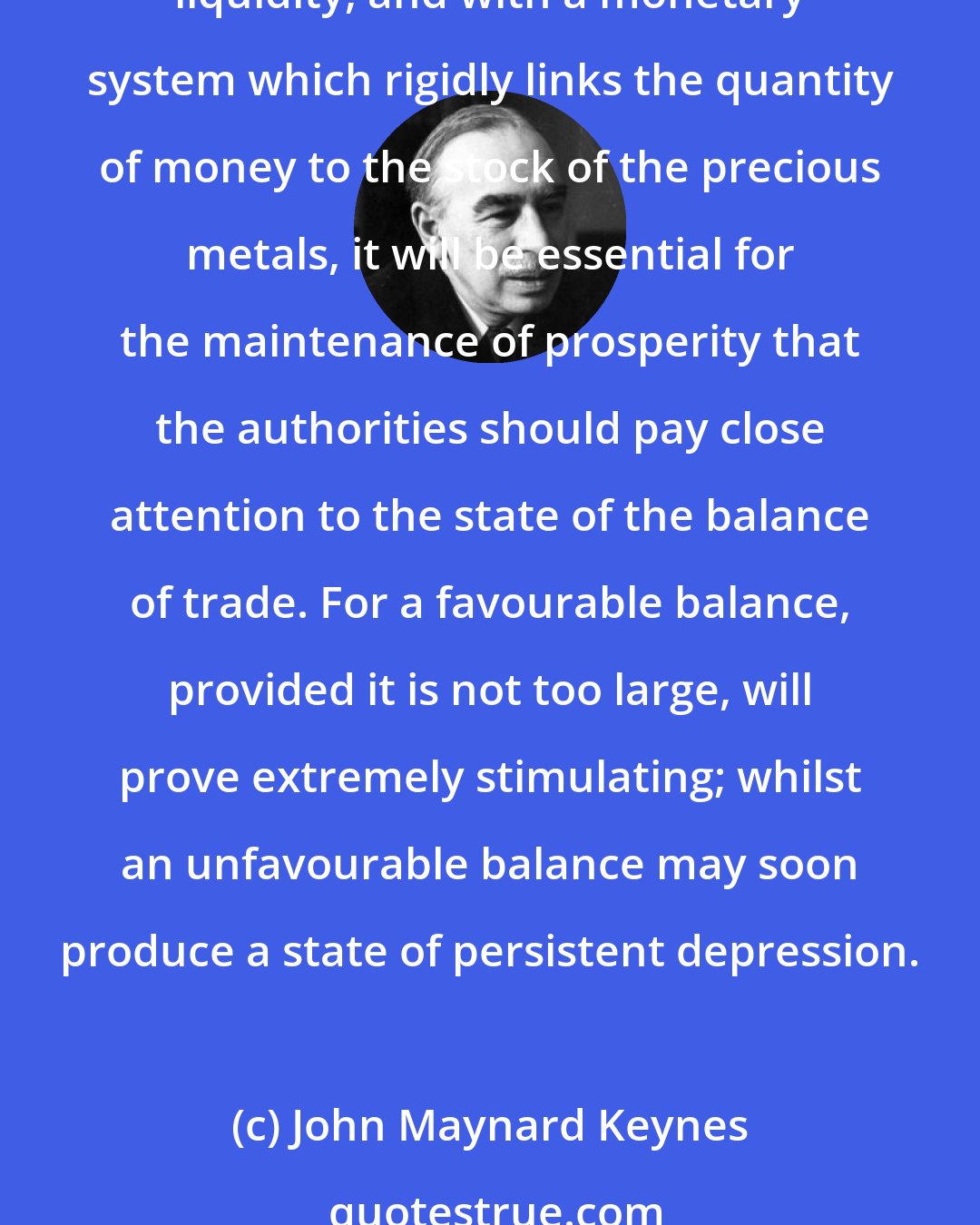 John Maynard Keynes: Nevertheless, if we contemplate a society with a somewhat stable wage-unit, with national characteristics which determine the propensity to consume and the preference for liquidity, and with a monetary system which rigidly links the quantity of money to the stock of the precious metals, it will be essential for the maintenance of prosperity that the authorities should pay close attention to the state of the balance of trade. For a favourable balance, provided it is not too large, will prove extremely stimulating; whilst an unfavourable balance may soon produce a state of persistent depression.
