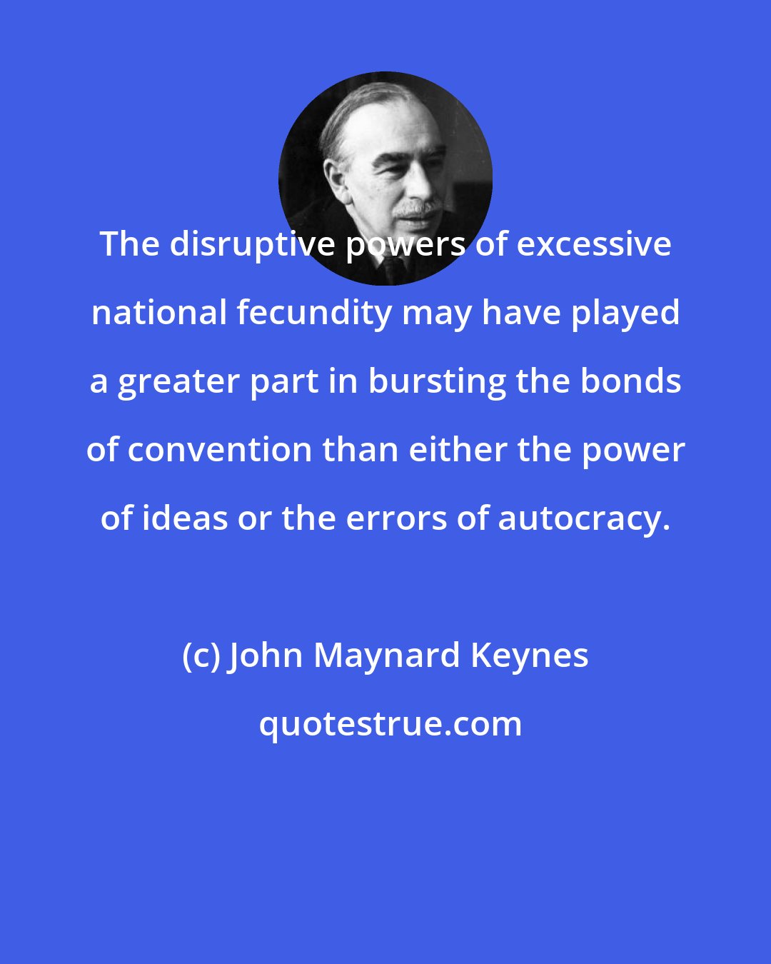 John Maynard Keynes: The disruptive powers of excessive national fecundity may have played a greater part in bursting the bonds of convention than either the power of ideas or the errors of autocracy.