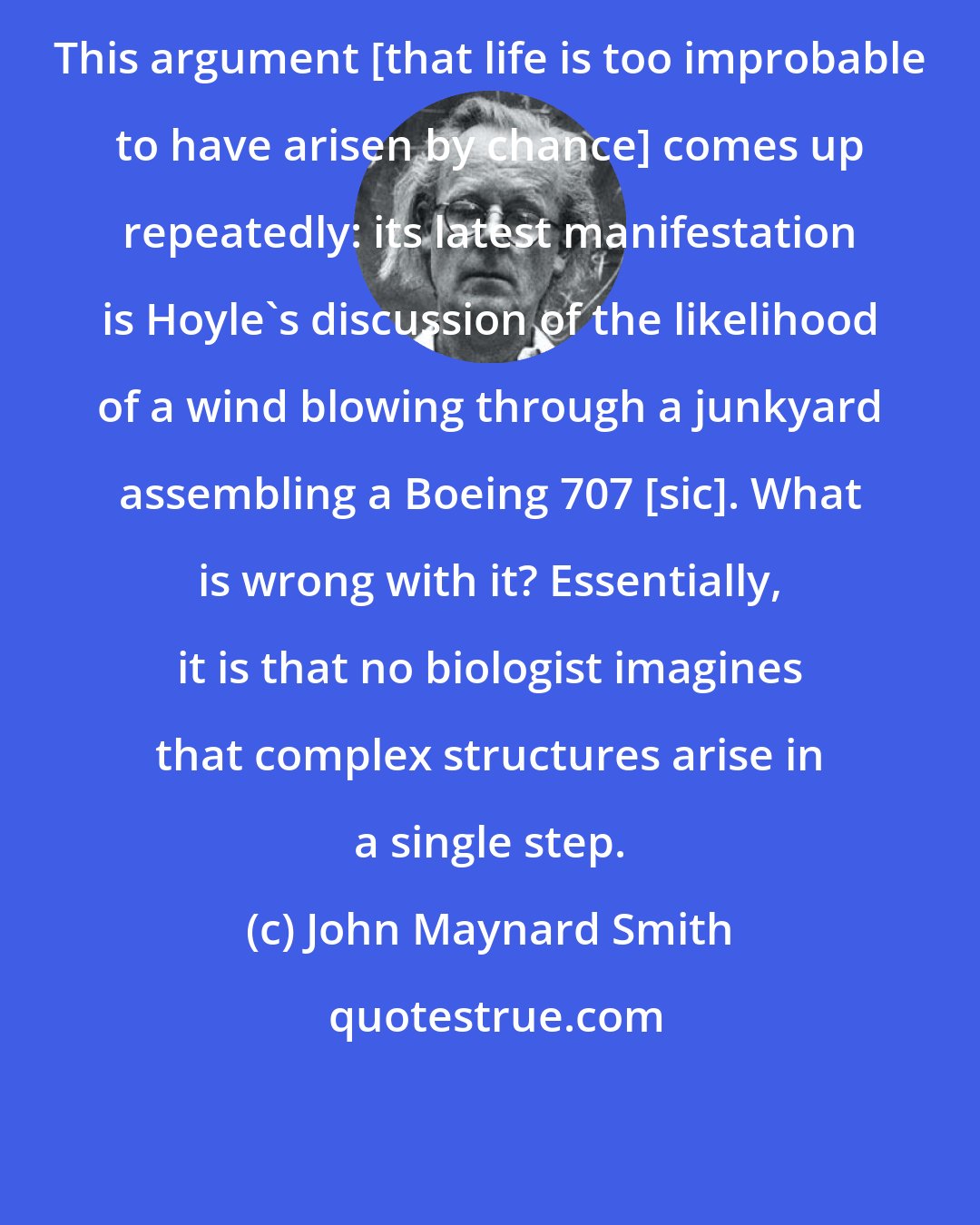 John Maynard Smith: This argument [that life is too improbable to have arisen by chance] comes up repeatedly: its latest manifestation is Hoyle's discussion of the likelihood of a wind blowing through a junkyard assembling a Boeing 707 [sic]. What is wrong with it? Essentially, it is that no biologist imagines that complex structures arise in a single step.