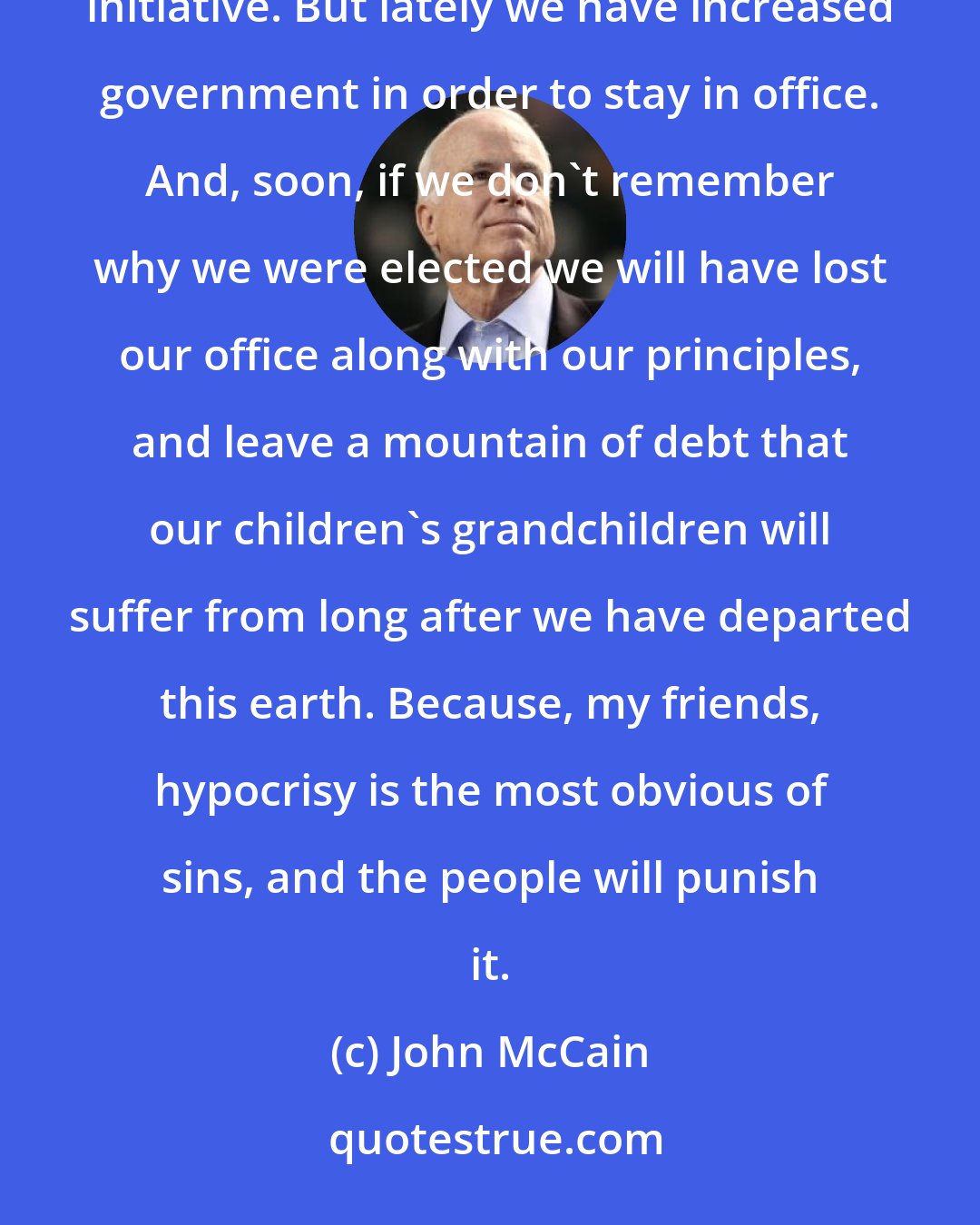 John McCain: Conservatives came to office to reduce the size of government and enlarge the sphere of free and private initiative. But lately we have increased government in order to stay in office. And, soon, if we don't remember why we were elected we will have lost our office along with our principles, and leave a mountain of debt that our children's grandchildren will suffer from long after we have departed this earth. Because, my friends, hypocrisy is the most obvious of sins, and the people will punish it.
