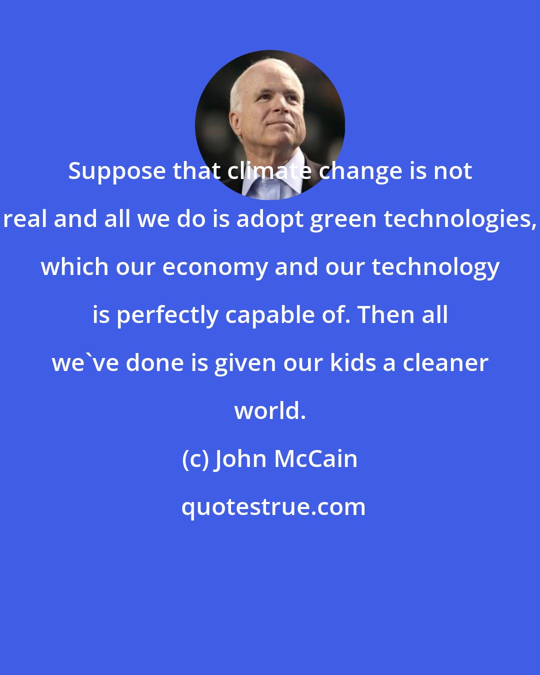 John McCain: Suppose that climate change is not real and all we do is adopt green technologies, which our economy and our technology is perfectly capable of. Then all we've done is given our kids a cleaner world.