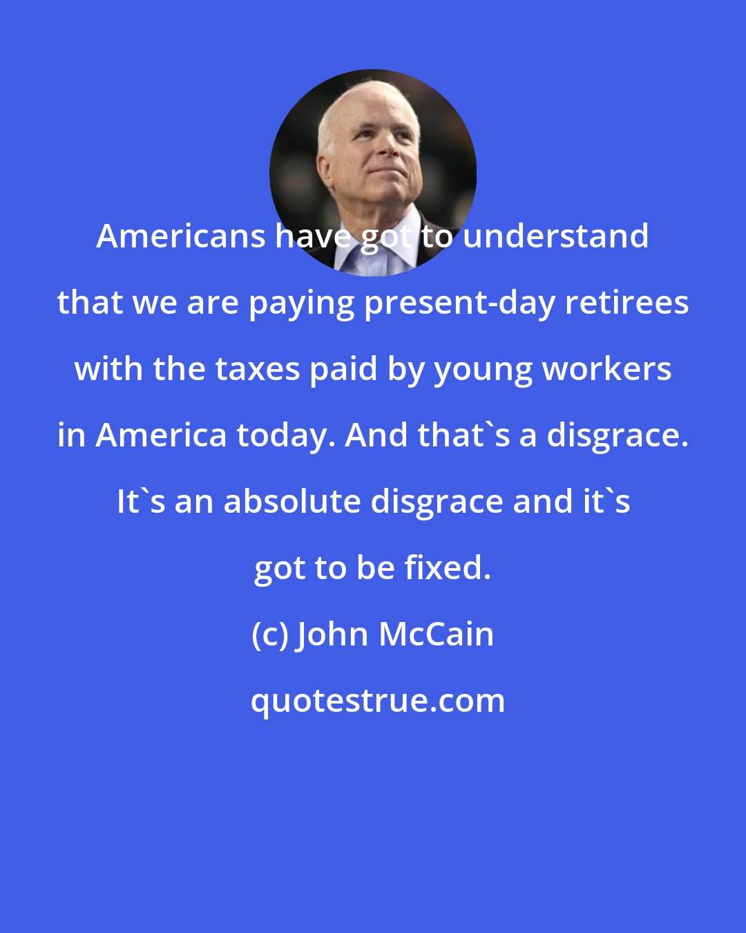 John McCain: Americans have got to understand that we are paying present-day retirees with the taxes paid by young workers in America today. And that's a disgrace. It's an absolute disgrace and it's got to be fixed.