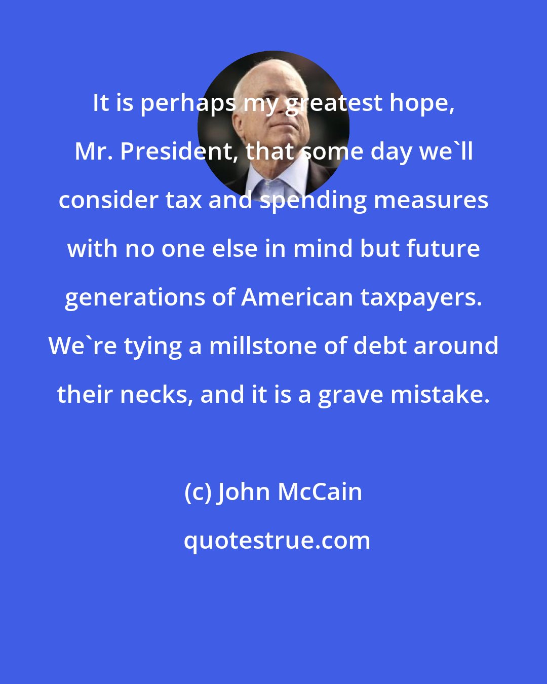 John McCain: It is perhaps my greatest hope, Mr. President, that some day we'll consider tax and spending measures with no one else in mind but future generations of American taxpayers. We're tying a millstone of debt around their necks, and it is a grave mistake.