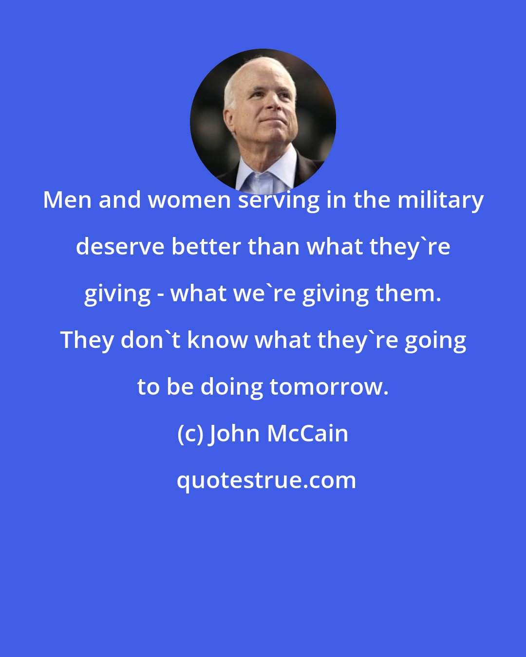 John McCain: Men and women serving in the military deserve better than what they're giving - what we're giving them. They don't know what they're going to be doing tomorrow.