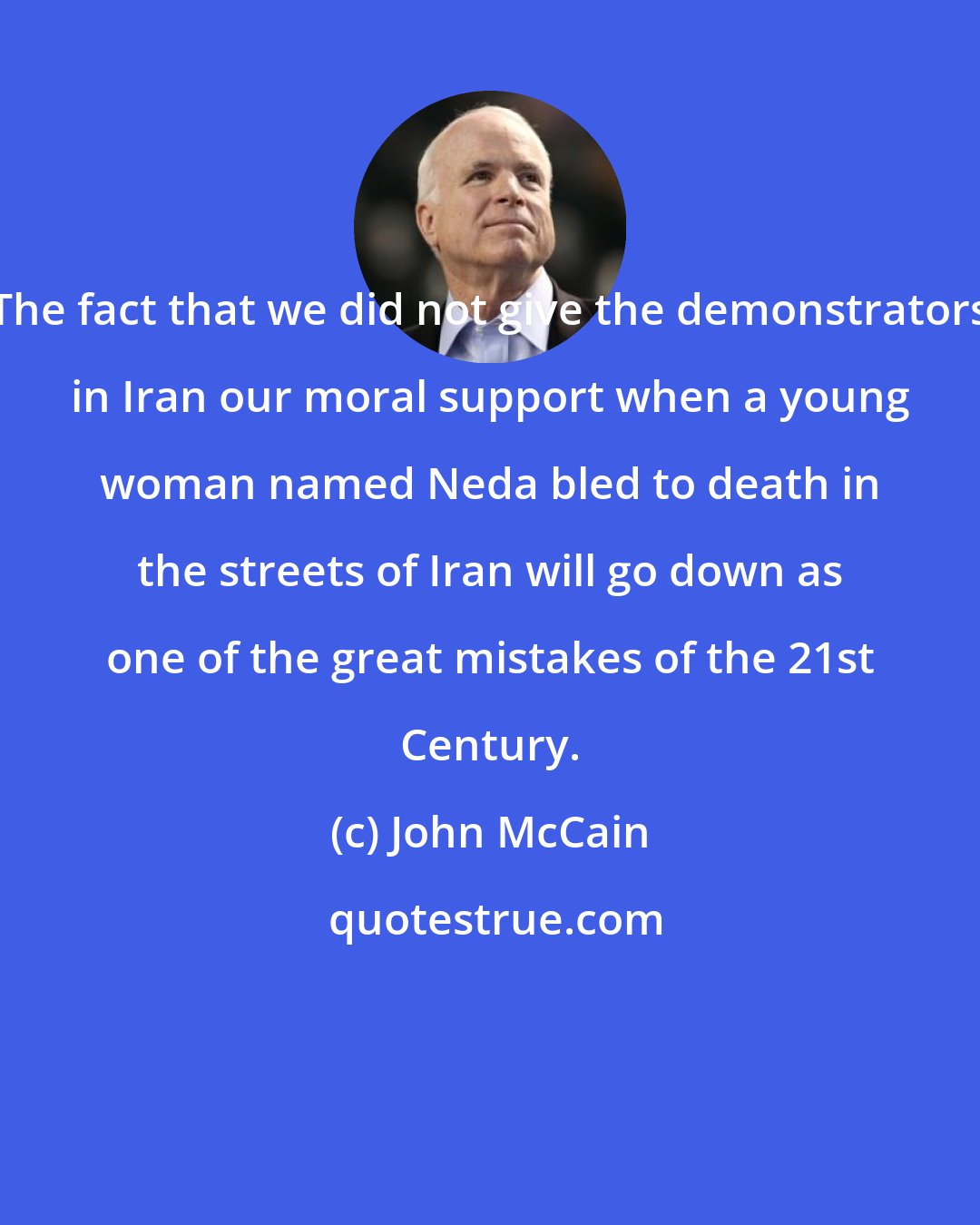 John McCain: The fact that we did not give the demonstrators in Iran our moral support when a young woman named Neda bled to death in the streets of Iran will go down as one of the great mistakes of the 21st Century.