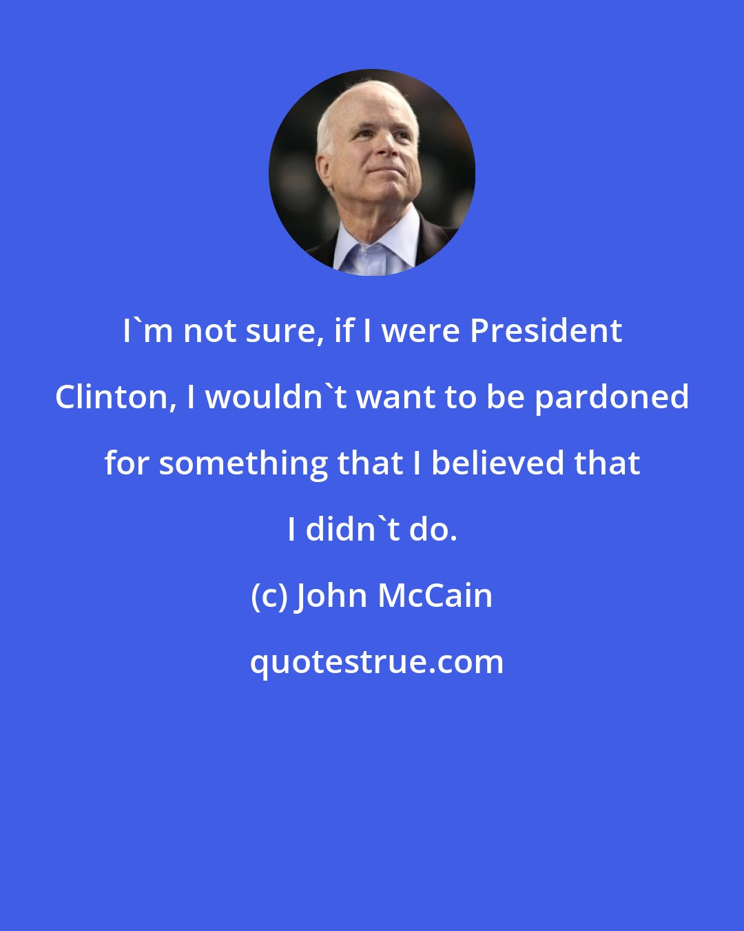 John McCain: I'm not sure, if I were President Clinton, I wouldn't want to be pardoned for something that I believed that I didn't do.