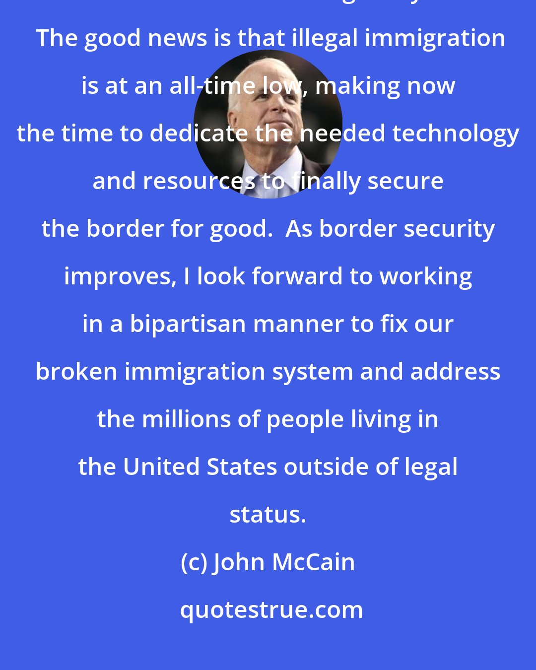 John McCain: Immigration and border security remain critical issues that I am committed to addressing this year.  The good news is that illegal immigration is at an all-time low, making now the time to dedicate the needed technology and resources to finally secure the border for good.  As border security improves, I look forward to working in a bipartisan manner to fix our broken immigration system and address the millions of people living in the United States outside of legal status.