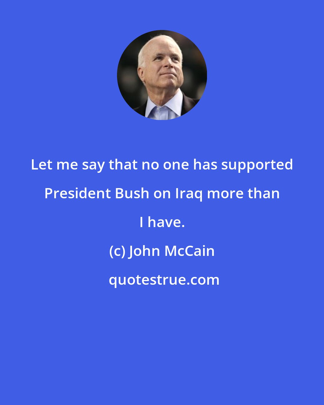 John McCain: Let me say that no one has supported President Bush on Iraq more than I have.