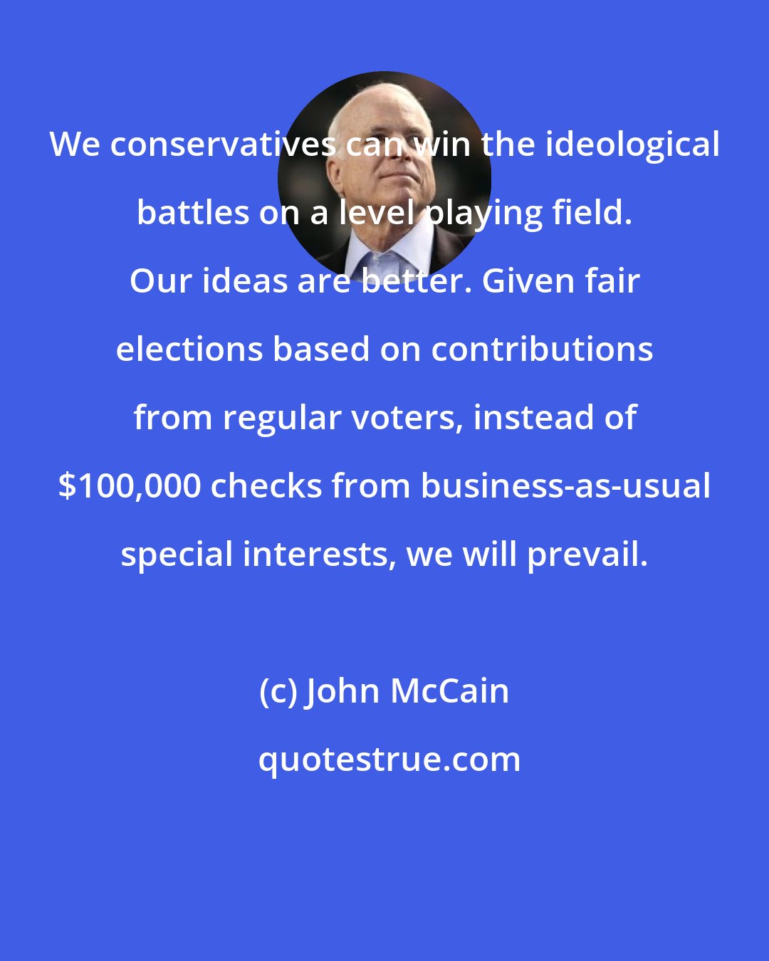John McCain: We conservatives can win the ideological battles on a level playing field. Our ideas are better. Given fair elections based on contributions from regular voters, instead of $100,000 checks from business-as-usual special interests, we will prevail.