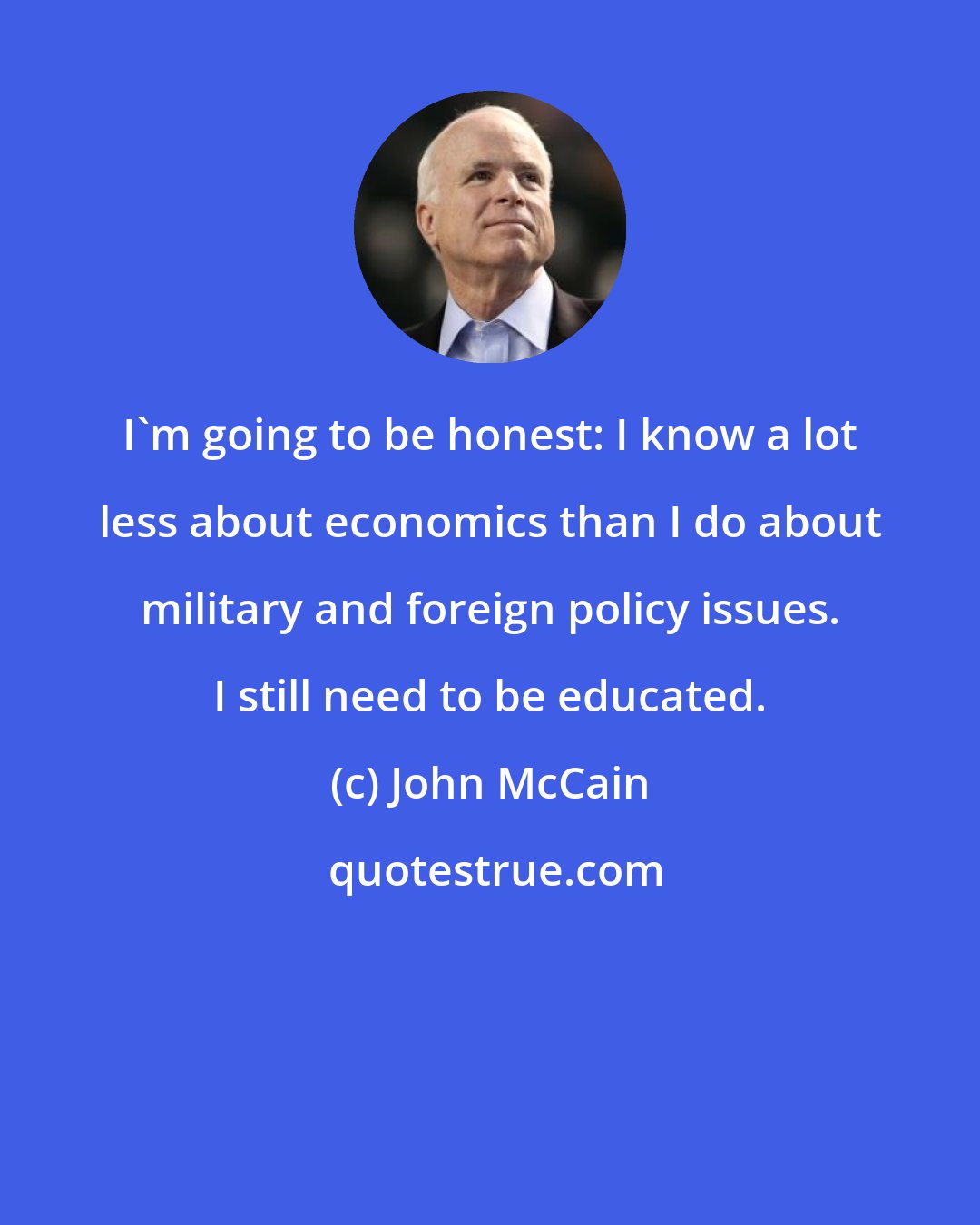 John McCain: I'm going to be honest: I know a lot less about economics than I do about military and foreign policy issues. I still need to be educated.