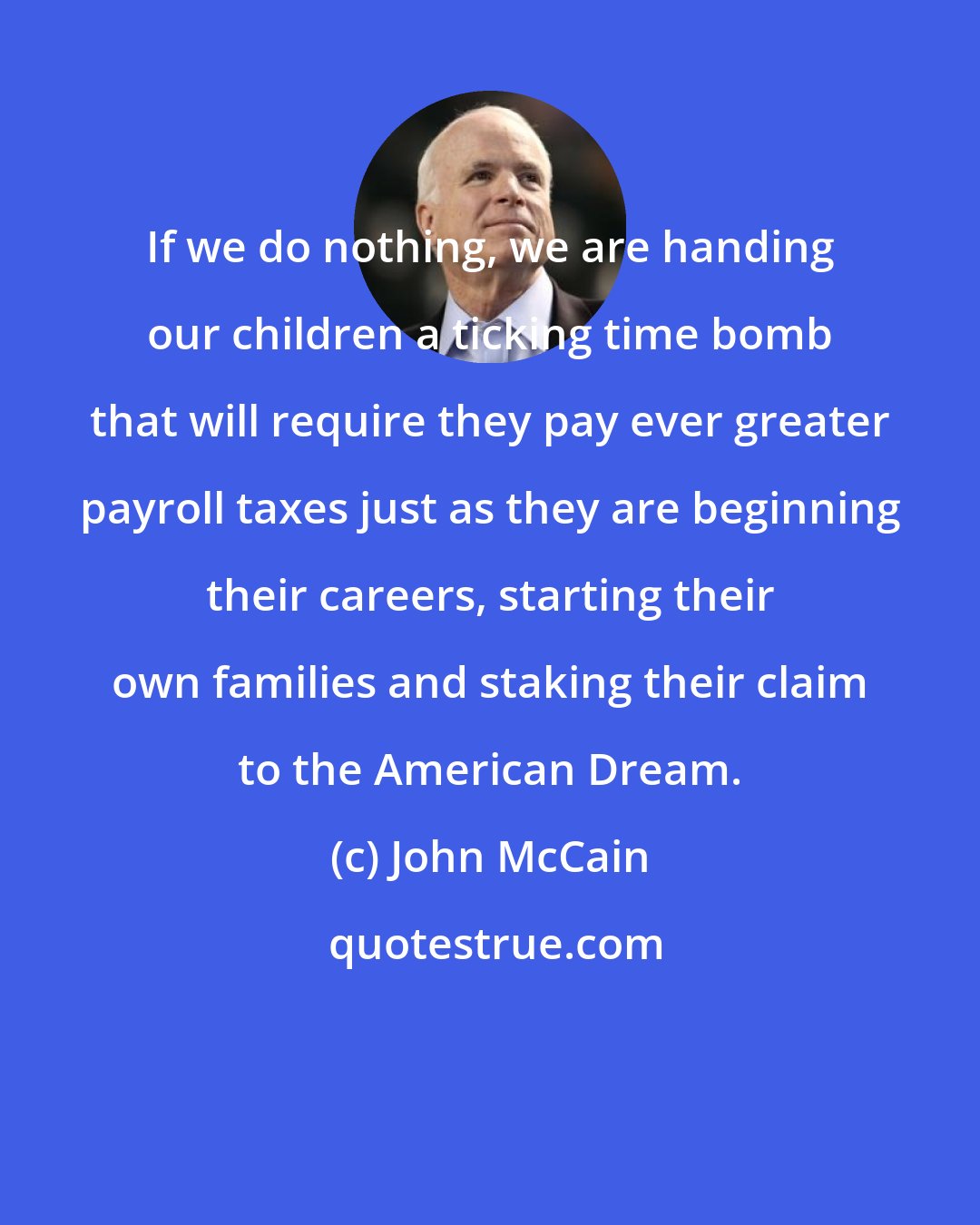 John McCain: If we do nothing, we are handing our children a ticking time bomb that will require they pay ever greater payroll taxes just as they are beginning their careers, starting their own families and staking their claim to the American Dream.