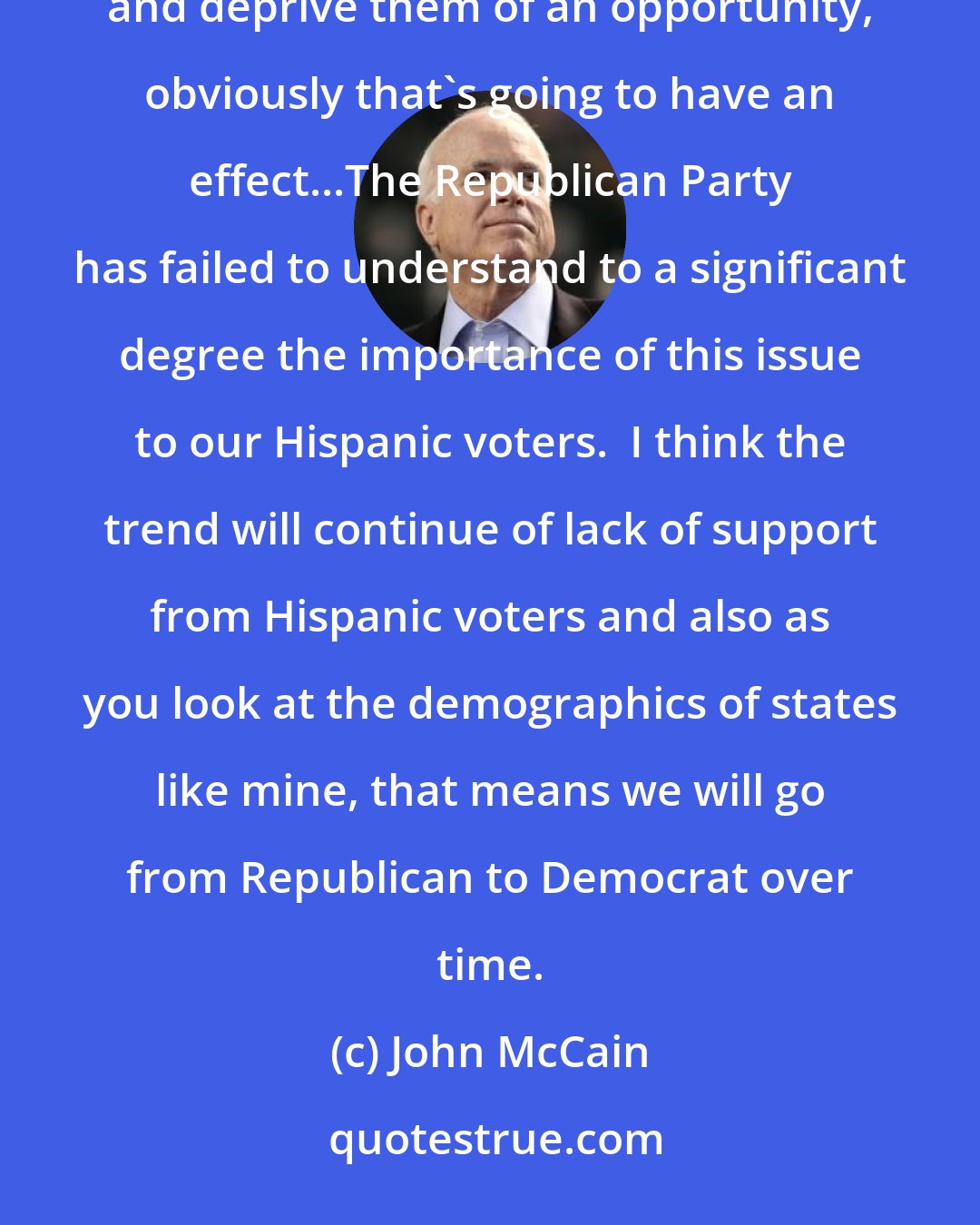 John McCain: If you have a large bloc of Americans who believe you're trying to keep their ... fellow Hispanics down and deprive them of an opportunity, obviously that's going to have an effect...The Republican Party has failed to understand to a significant degree the importance of this issue to our Hispanic voters.  I think the trend will continue of lack of support from Hispanic voters and also as you look at the demographics of states like mine, that means we will go from Republican to Democrat over time.