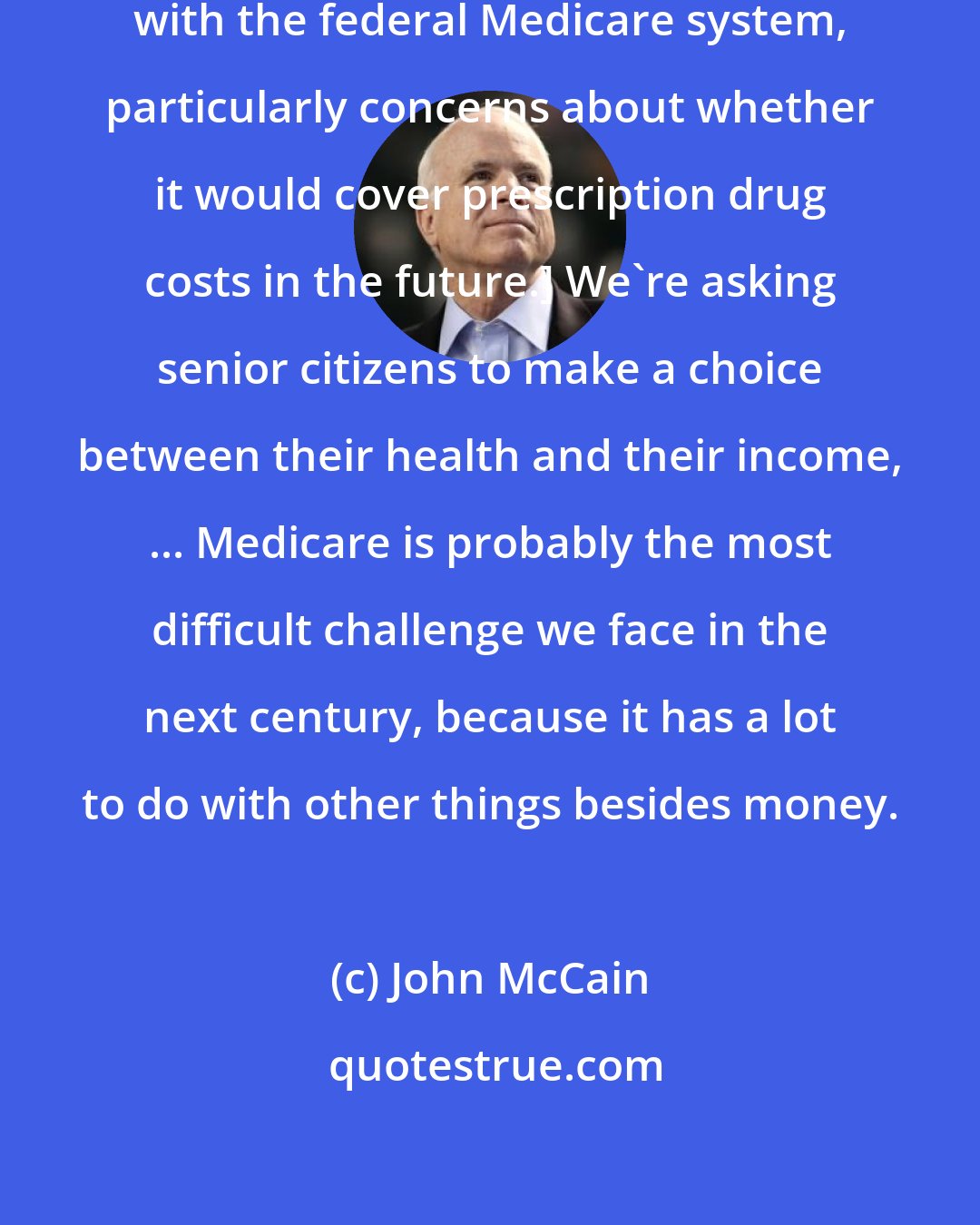 John McCain: [Several candidates talked of problems with the federal Medicare system, particularly concerns about whether it would cover prescription drug costs in the future.] We're asking senior citizens to make a choice between their health and their income, ... Medicare is probably the most difficult challenge we face in the next century, because it has a lot to do with other things besides money.