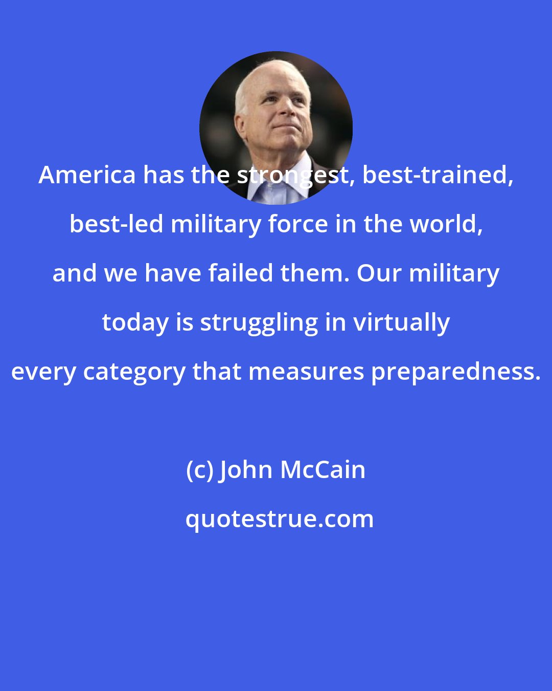 John McCain: America has the strongest, best-trained, best-led military force in the world, and we have failed them. Our military today is struggling in virtually every category that measures preparedness.
