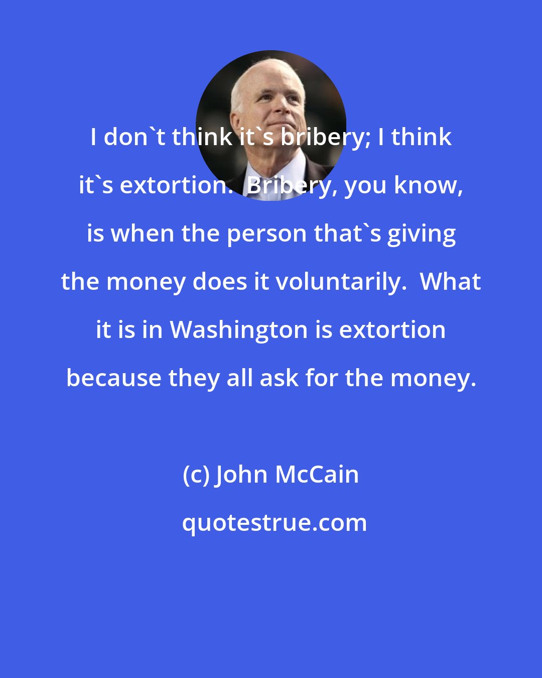 John McCain: I don't think it's bribery; I think it's extortion.  Bribery, you know, is when the person that's giving the money does it voluntarily.  What it is in Washington is extortion because they all ask for the money.