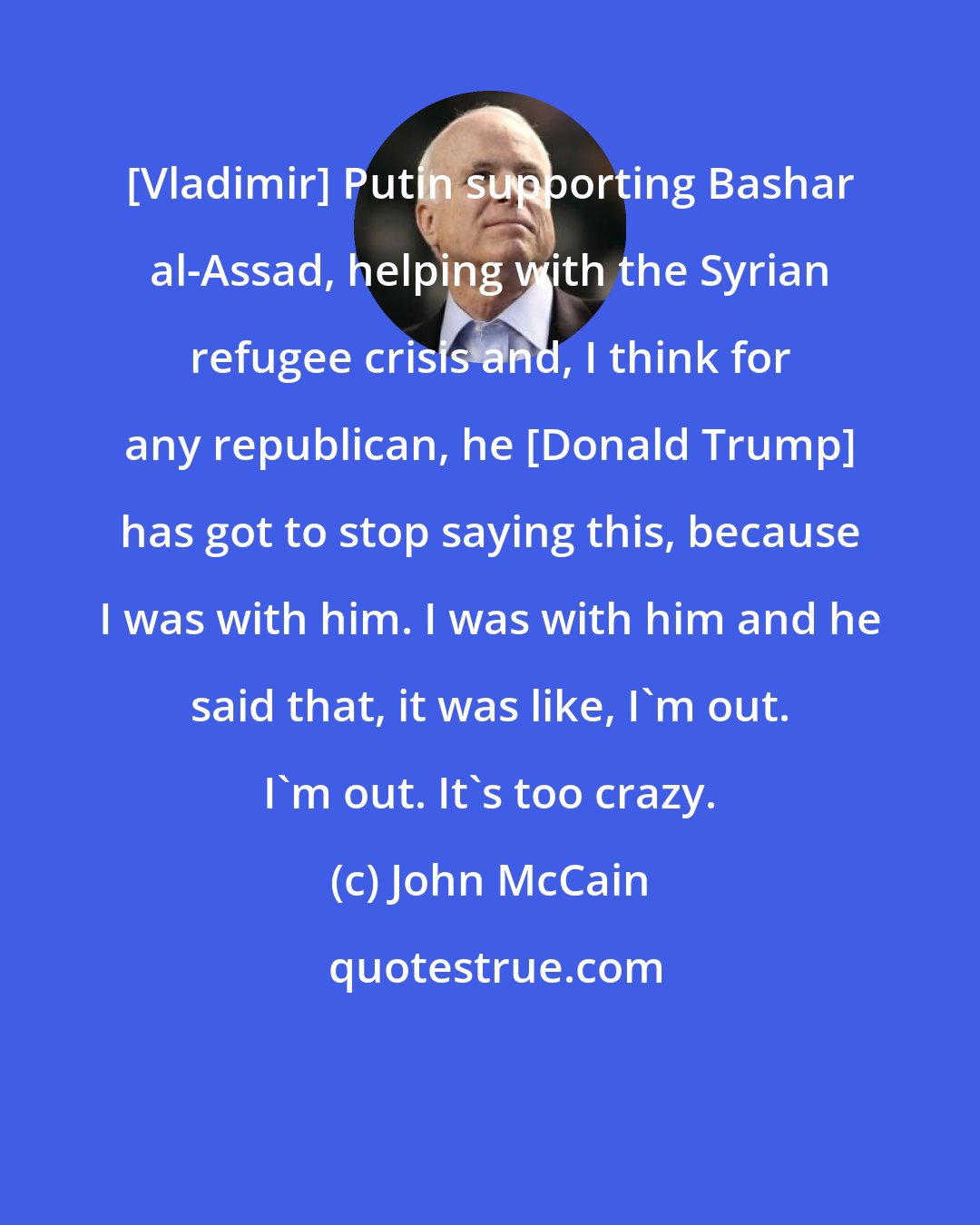 John McCain: [Vladimir] Putin supporting Bashar al-Assad, helping with the Syrian refugee crisis and, I think for any republican, he [Donald Trump] has got to stop saying this, because I was with him. I was with him and he said that, it was like, I'm out. I'm out. It's too crazy.