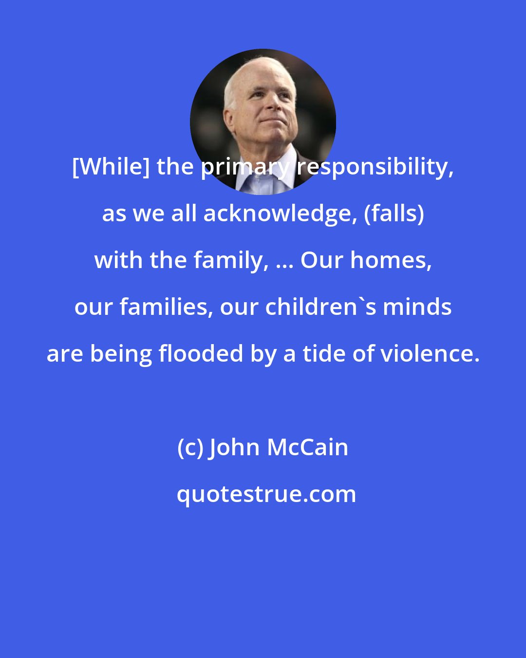 John McCain: [While] the primary responsibility, as we all acknowledge, (falls) with the family, ... Our homes, our families, our children's minds are being flooded by a tide of violence.
