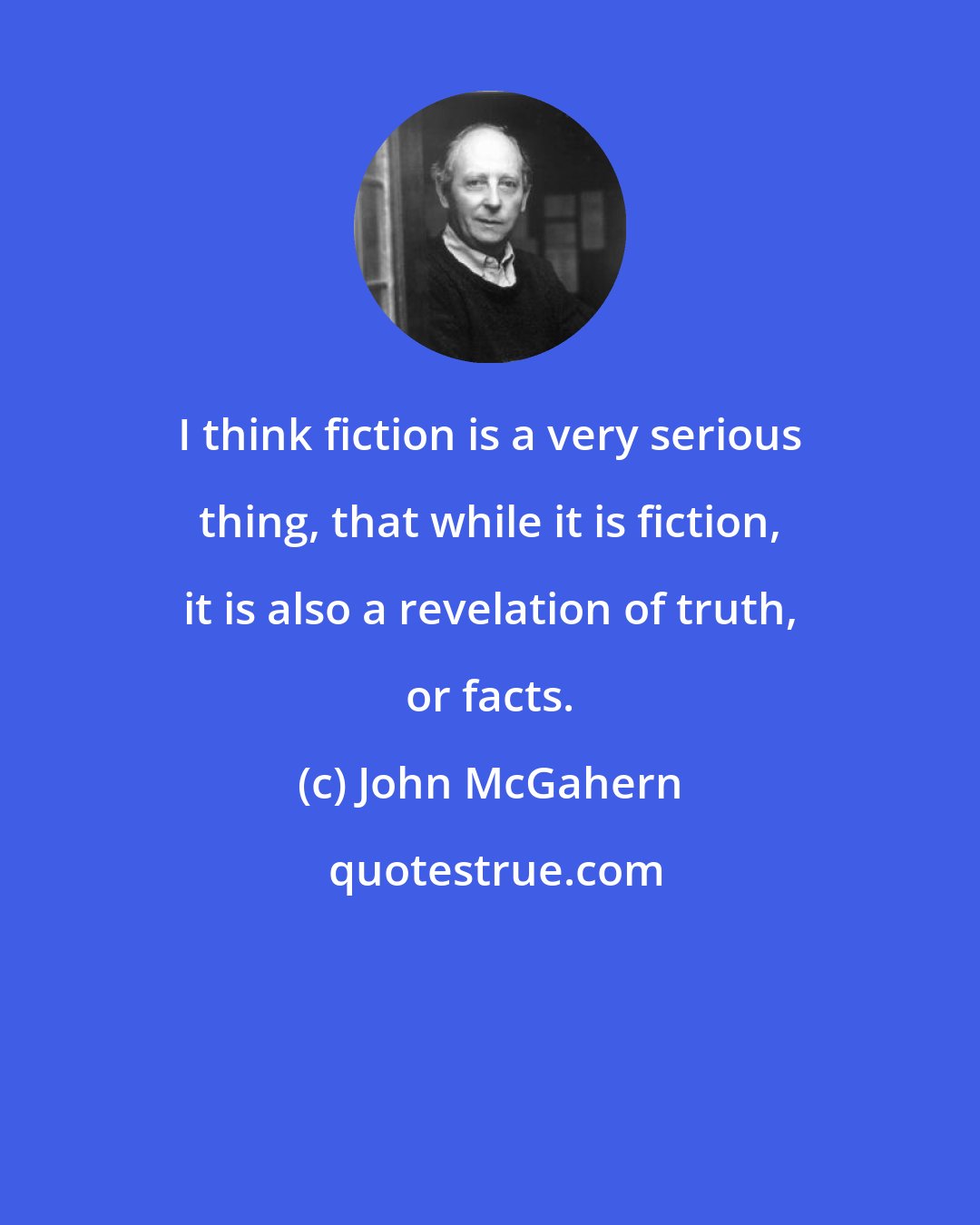 John McGahern: I think fiction is a very serious thing, that while it is fiction, it is also a revelation of truth, or facts.