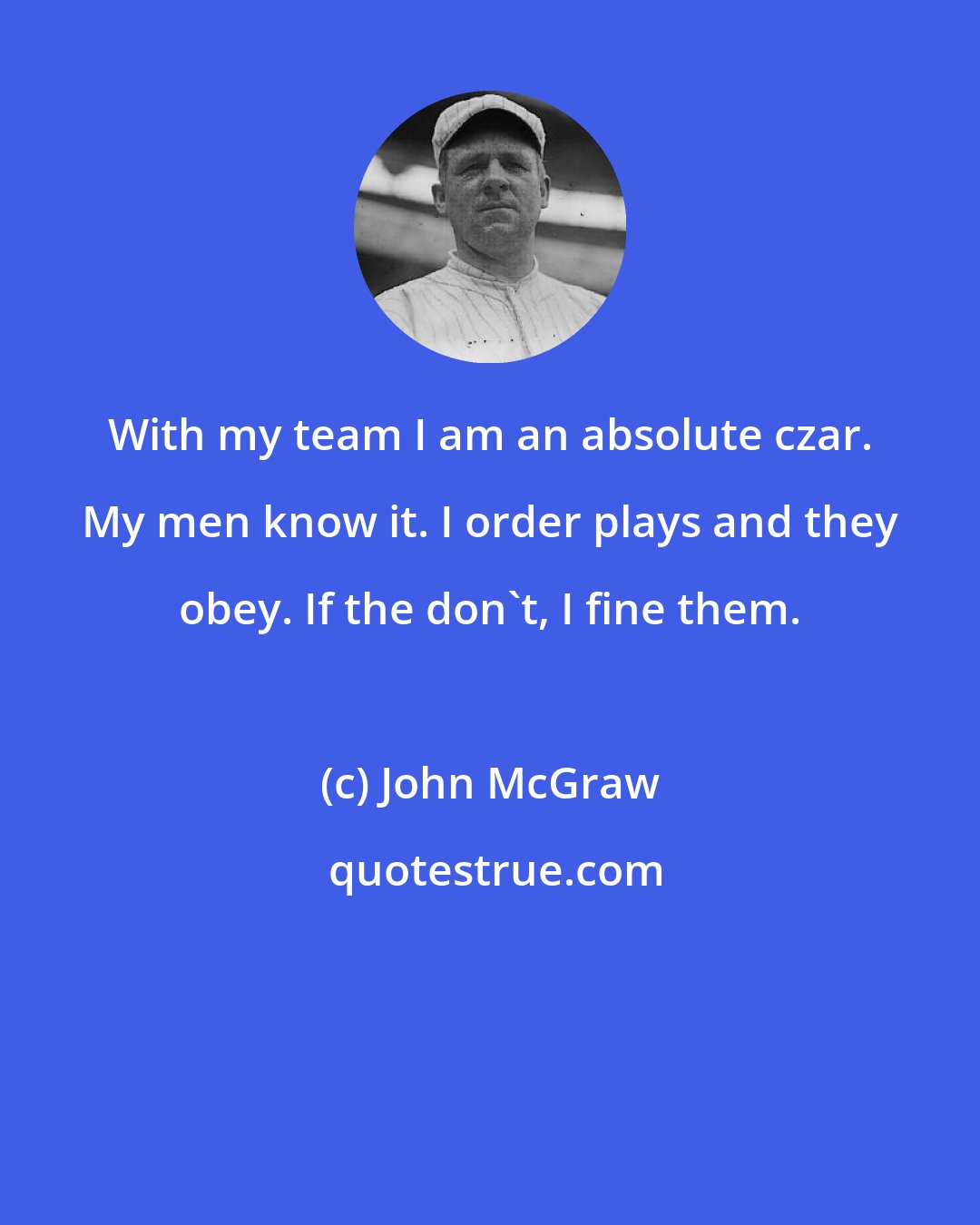 John McGraw: With my team I am an absolute czar. My men know it. I order plays and they obey. If the don't, I fine them.
