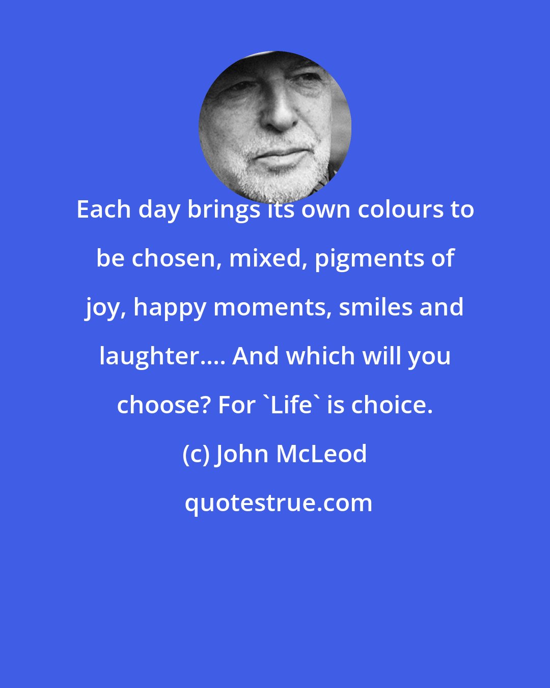 John McLeod: Each day brings its own colours to be chosen, mixed, pigments of joy, happy moments, smiles and laughter.... And which will you choose? For 'Life' is choice.