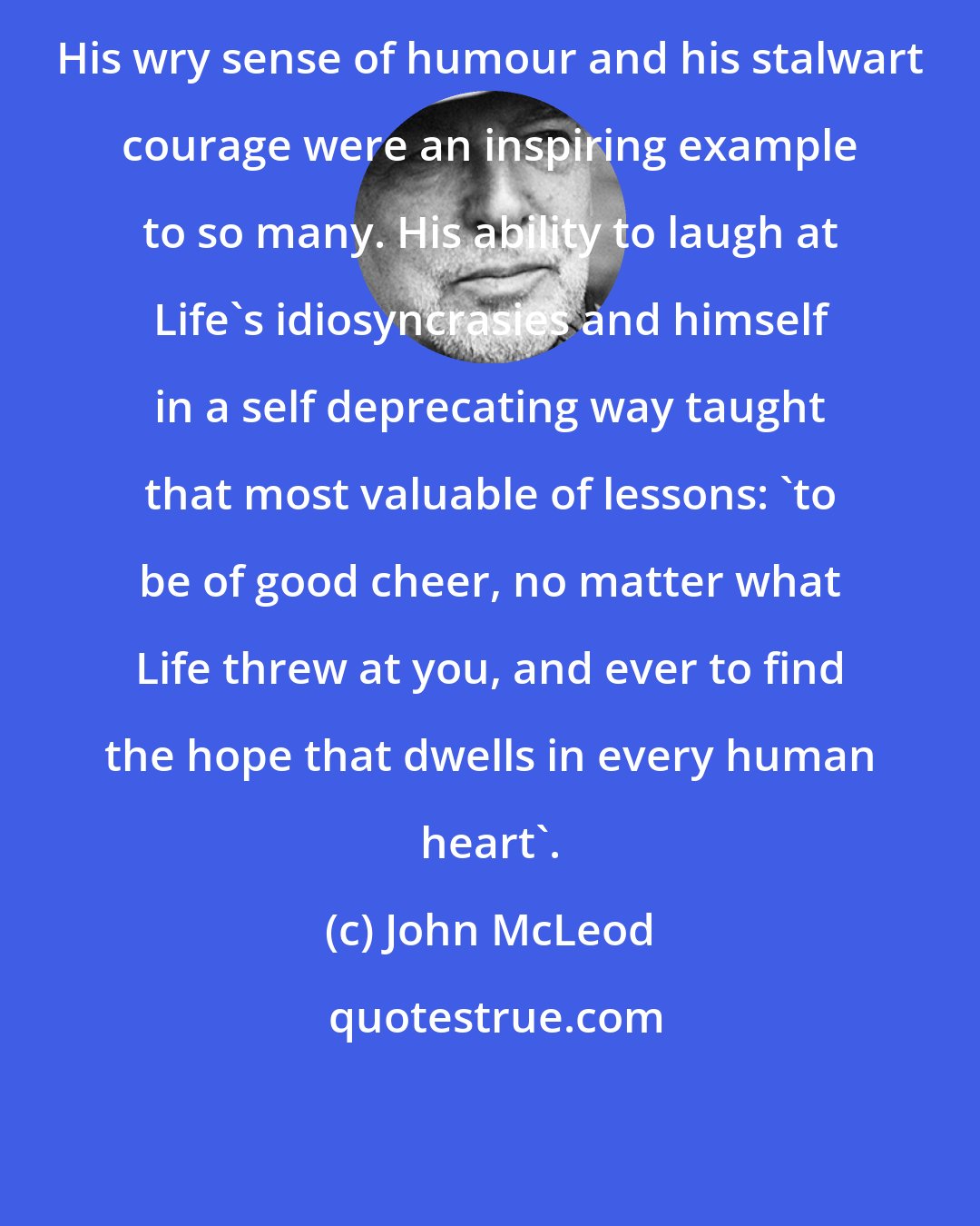 John McLeod: His wry sense of humour and his stalwart courage were an inspiring example to so many. His ability to laugh at Life's idiosyncrasies and himself in a self deprecating way taught that most valuable of lessons: 'to be of good cheer, no matter what Life threw at you, and ever to find the hope that dwells in every human heart'.