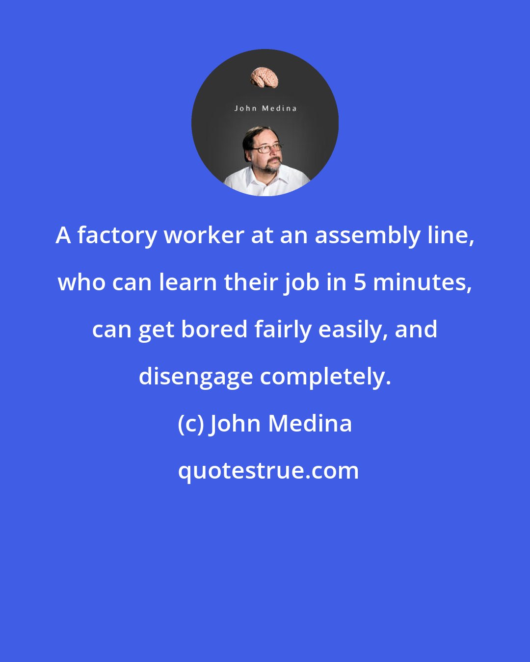 John Medina: A factory worker at an assembly line, who can learn their job in 5 minutes, can get bored fairly easily, and disengage completely.