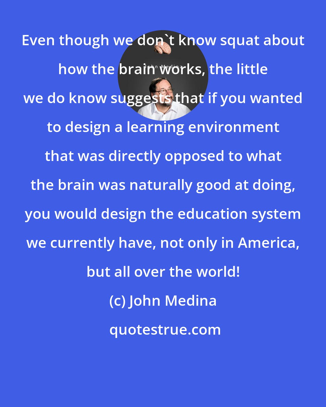John Medina: Even though we don't know squat about how the brain works, the little we do know suggests that if you wanted to design a learning environment that was directly opposed to what the brain was naturally good at doing, you would design the education system we currently have, not only in America, but all over the world!