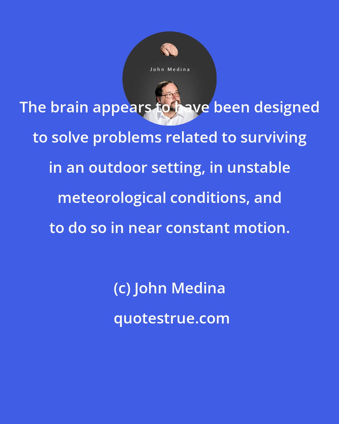 John Medina: The brain appears to have been designed to solve problems related to surviving in an outdoor setting, in unstable meteorological conditions, and to do so in near constant motion.