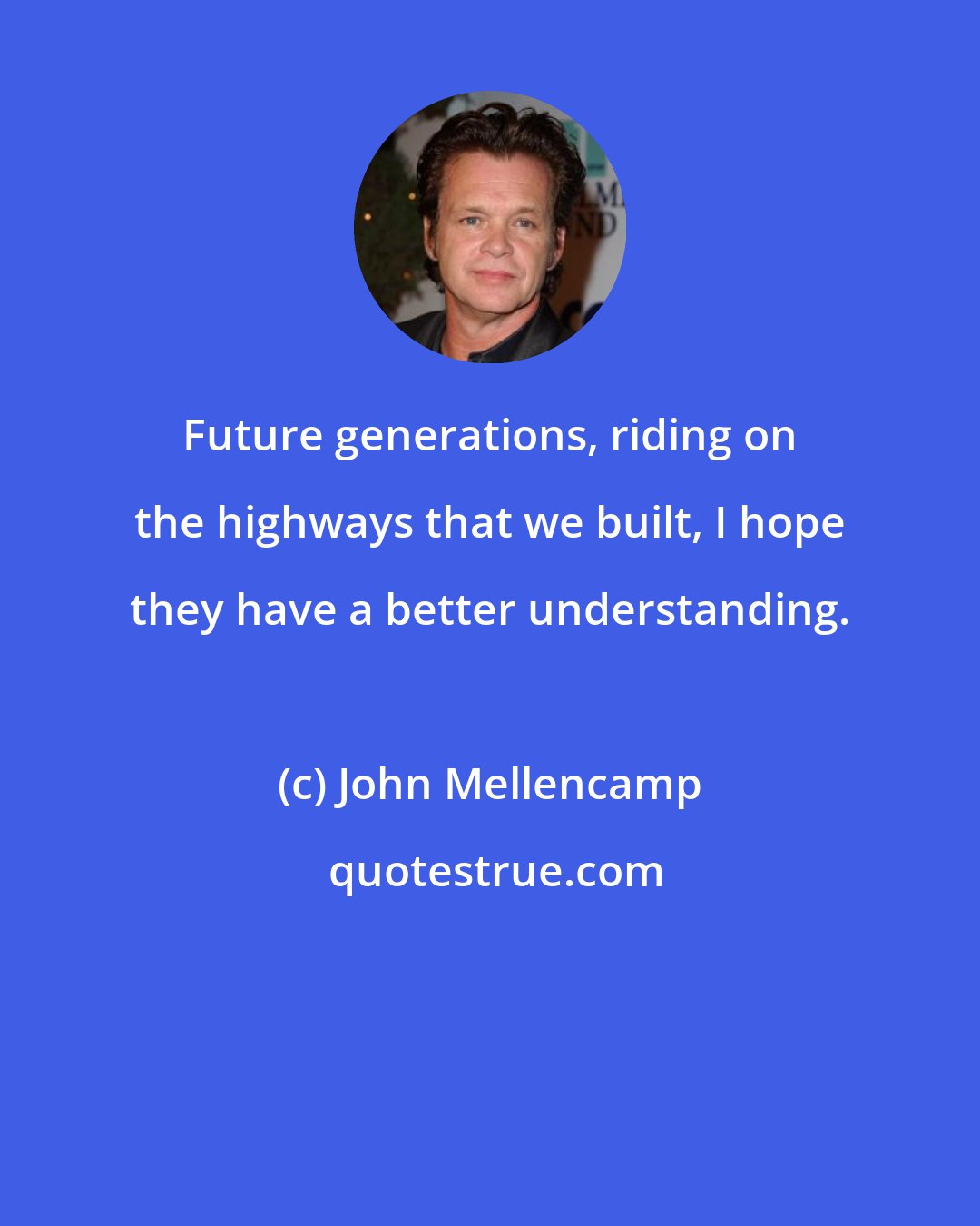 John Mellencamp: Future generations, riding on the highways that we built, I hope they have a better understanding.