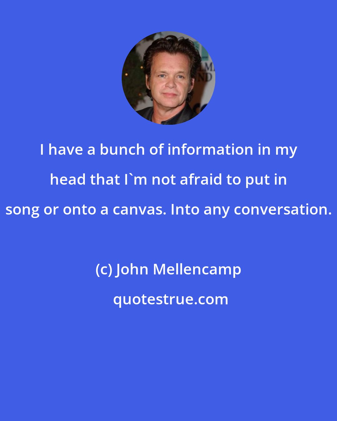 John Mellencamp: I have a bunch of information in my head that I'm not afraid to put in song or onto a canvas. Into any conversation.