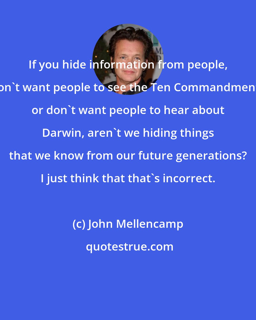 John Mellencamp: If you hide information from people, don't want people to see the Ten Commandments or don't want people to hear about Darwin, aren't we hiding things that we know from our future generations? I just think that that's incorrect.