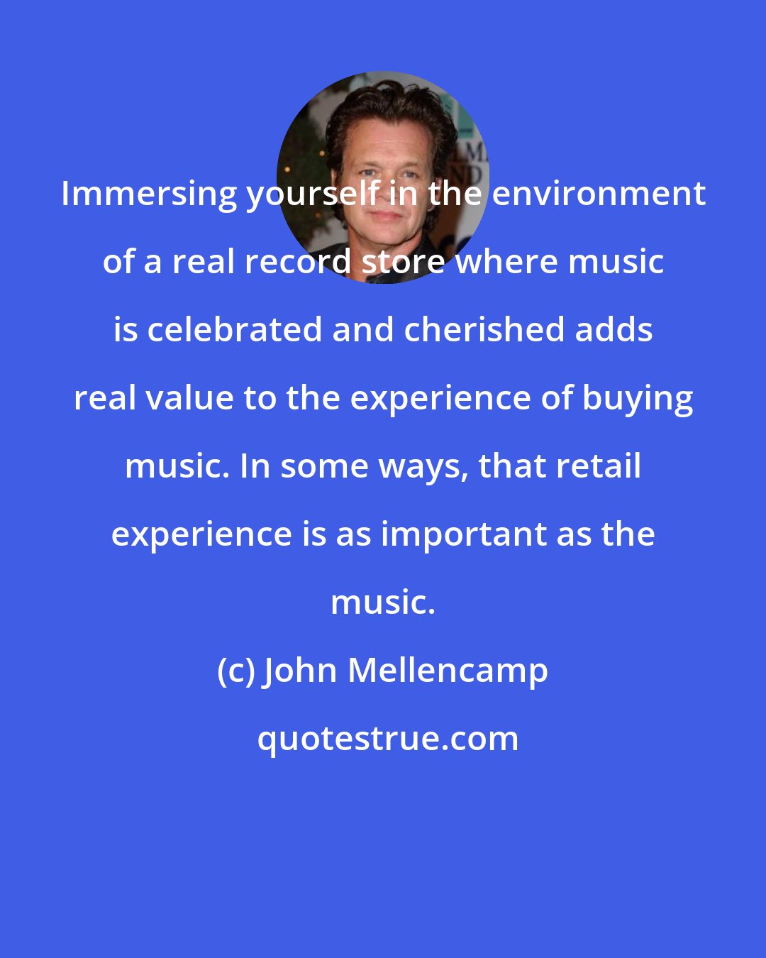 John Mellencamp: Immersing yourself in the environment of a real record store where music is celebrated and cherished adds real value to the experience of buying music. In some ways, that retail experience is as important as the music.