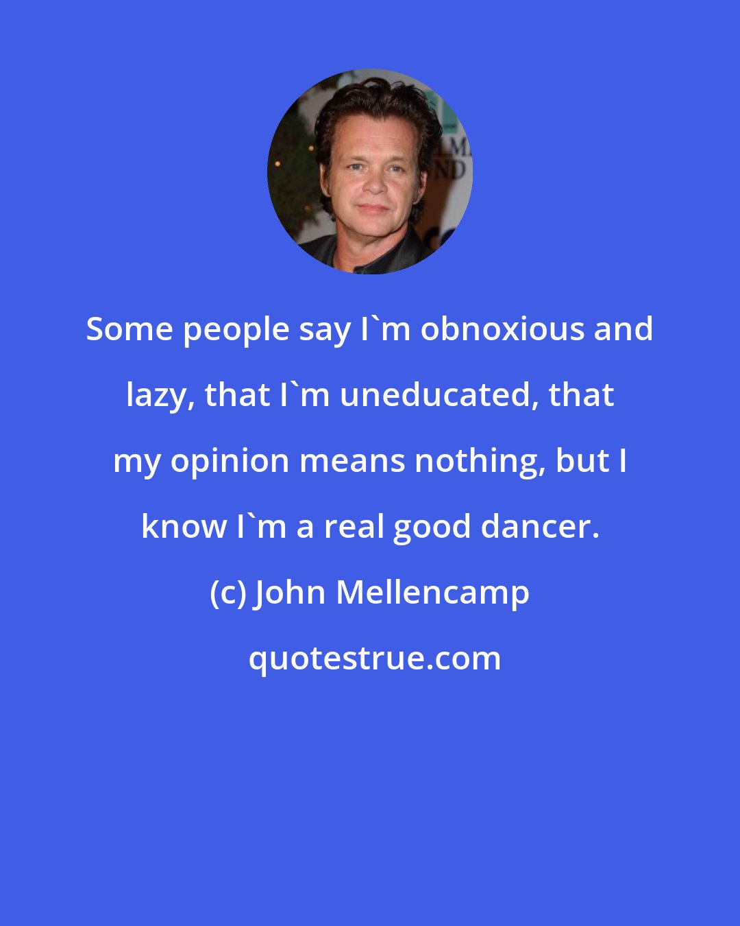 John Mellencamp: Some people say I'm obnoxious and lazy, that I'm uneducated, that my opinion means nothing, but I know I'm a real good dancer.