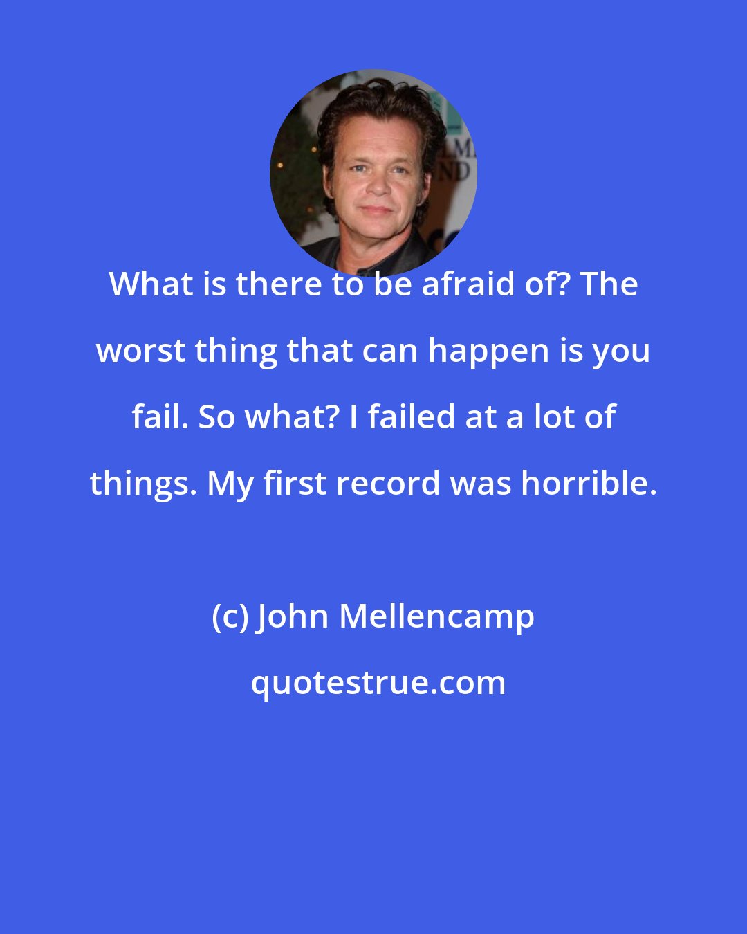 John Mellencamp: What is there to be afraid of? The worst thing that can happen is you fail. So what? I failed at a lot of things. My first record was horrible.