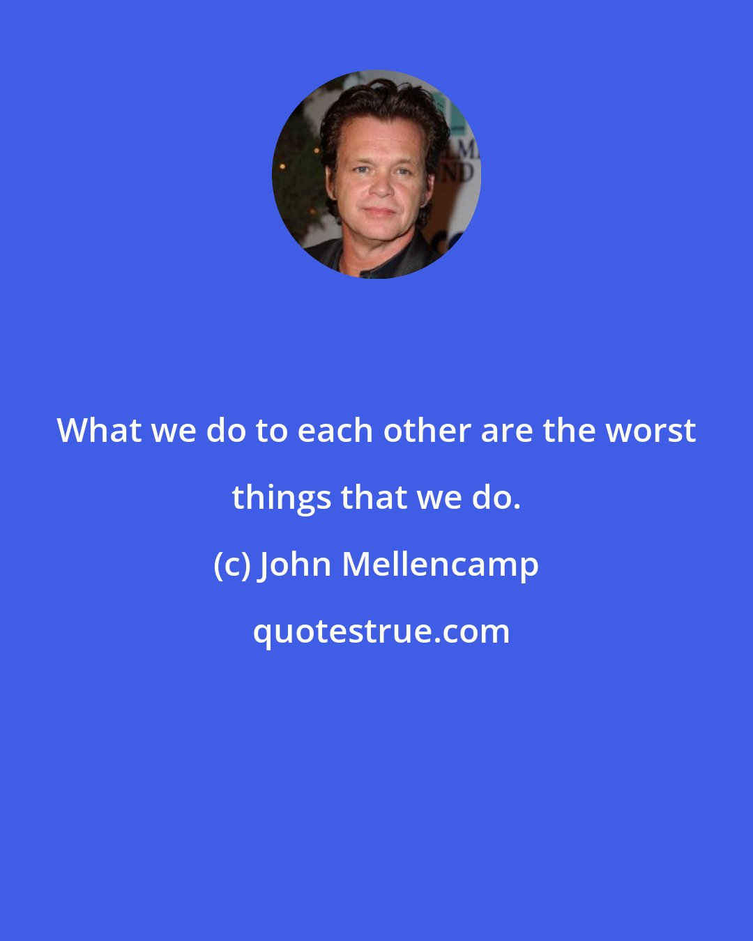 John Mellencamp: What we do to each other are the worst things that we do.