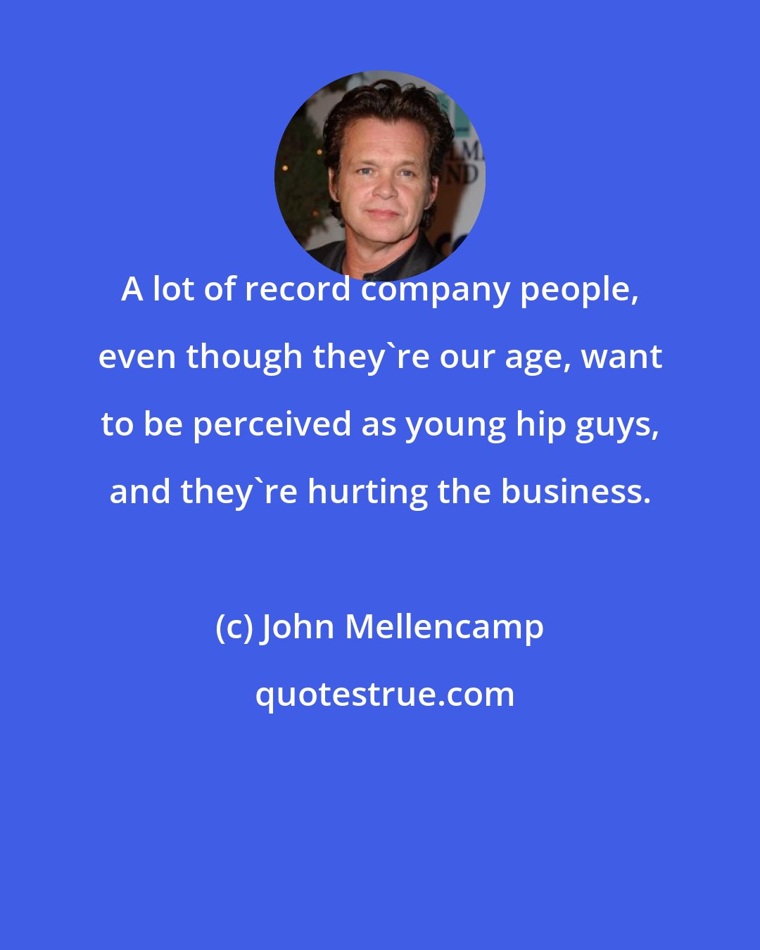 John Mellencamp: A lot of record company people, even though they're our age, want to be perceived as young hip guys, and they're hurting the business.