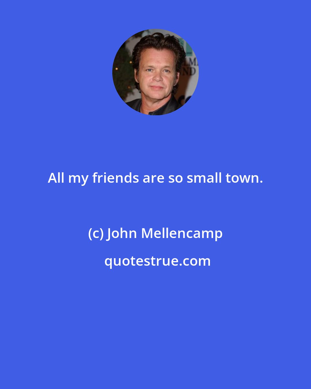 John Mellencamp: All my friends are so small town.