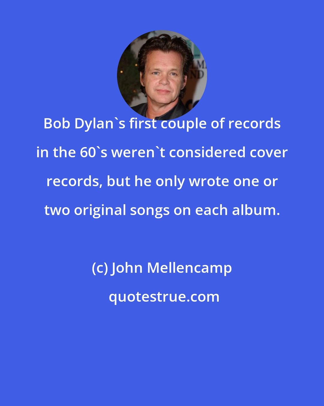 John Mellencamp: Bob Dylan's first couple of records in the 60's weren't considered cover records, but he only wrote one or two original songs on each album.