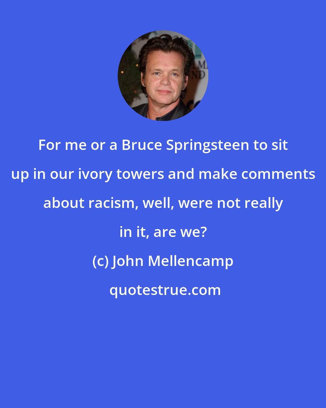 John Mellencamp: For me or a Bruce Springsteen to sit up in our ivory towers and make comments about racism, well, were not really in it, are we?