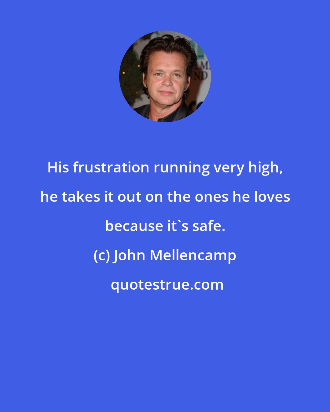 John Mellencamp: His frustration running very high, he takes it out on the ones he loves because it's safe.