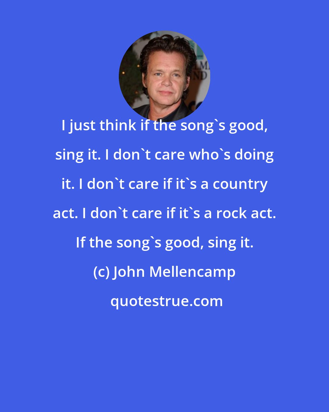 John Mellencamp: I just think if the song's good, sing it. I don't care who's doing it. I don't care if it's a country act. I don't care if it's a rock act. If the song's good, sing it.