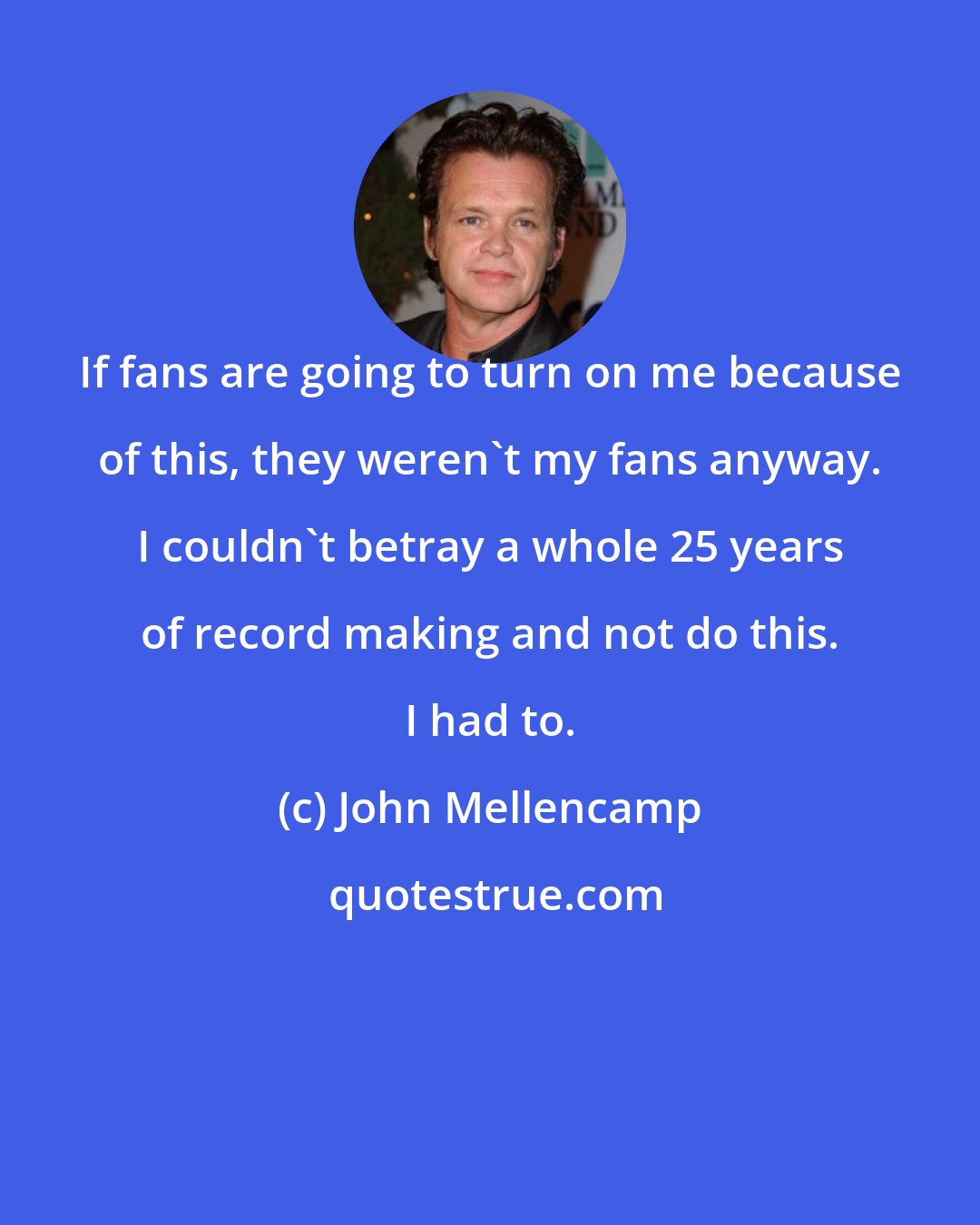 John Mellencamp: If fans are going to turn on me because of this, they weren't my fans anyway. I couldn't betray a whole 25 years of record making and not do this. I had to.