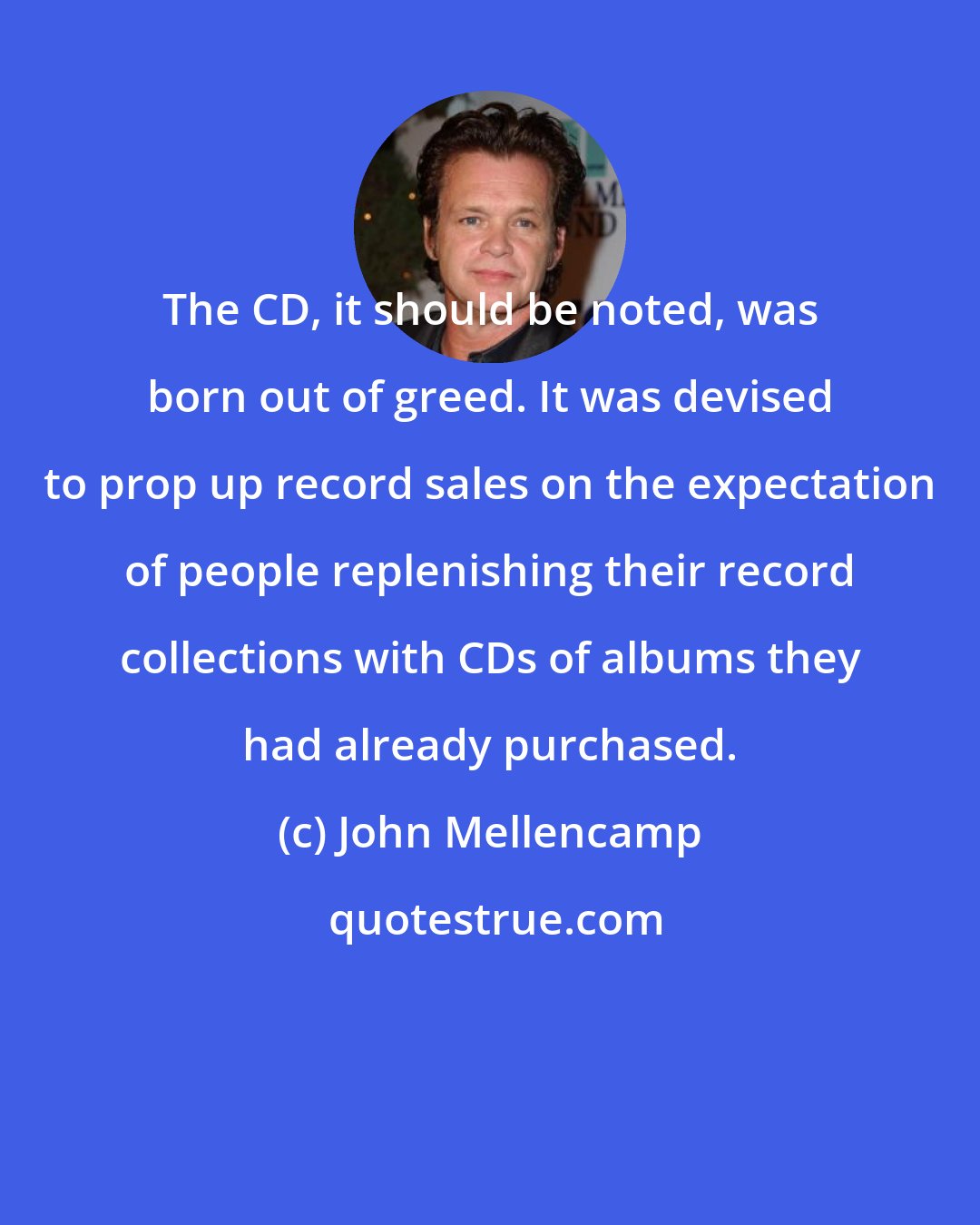 John Mellencamp: The CD, it should be noted, was born out of greed. It was devised to prop up record sales on the expectation of people replenishing their record collections with CDs of albums they had already purchased.