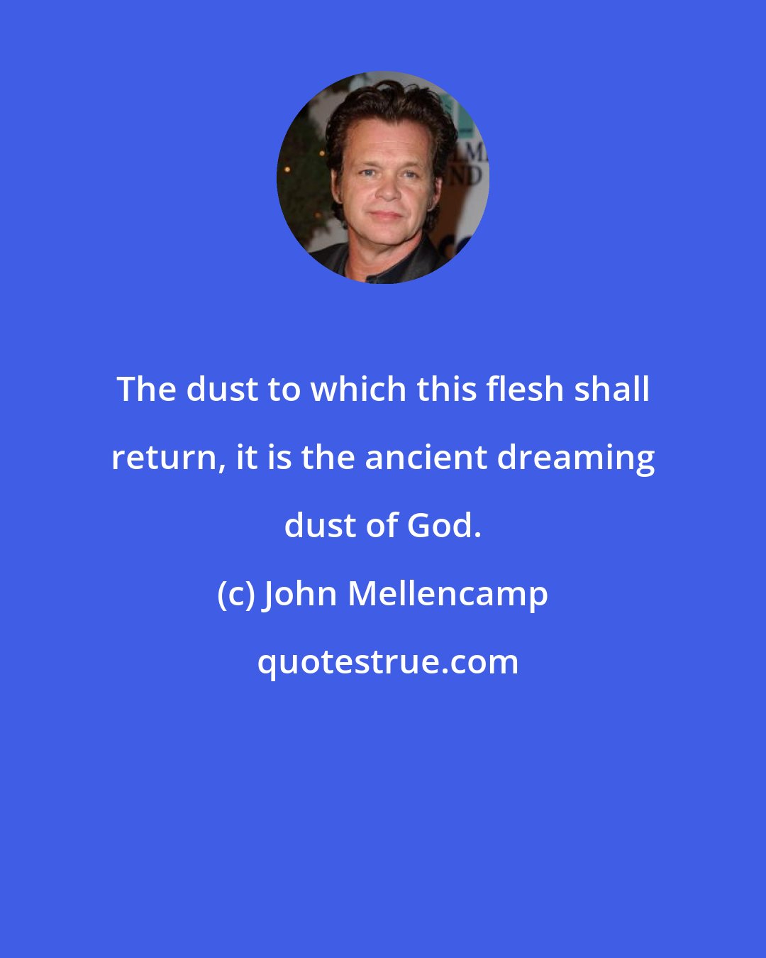 John Mellencamp: The dust to which this flesh shall return, it is the ancient dreaming dust of God.