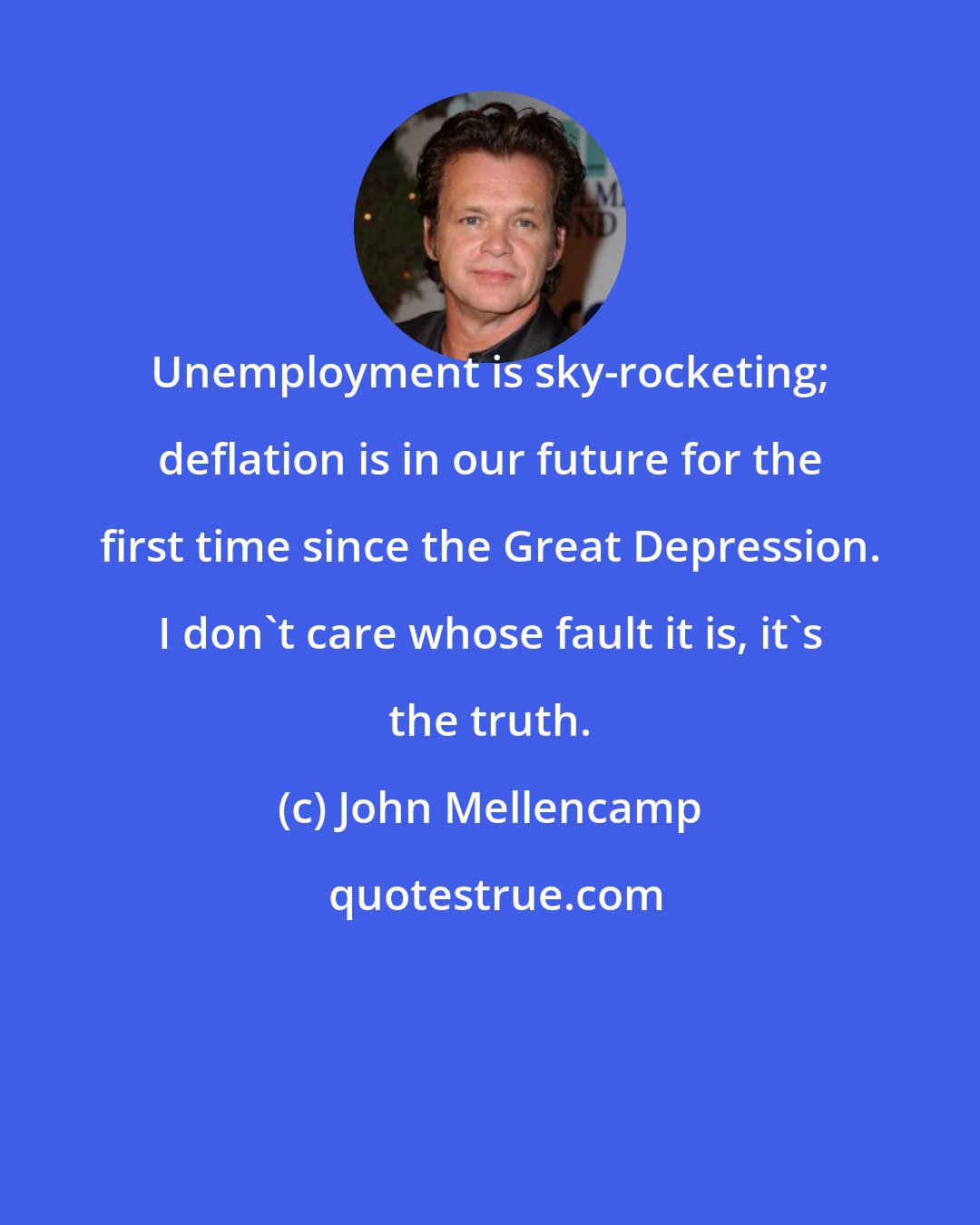 John Mellencamp: Unemployment is sky-rocketing; deflation is in our future for the first time since the Great Depression. I don't care whose fault it is, it's the truth.