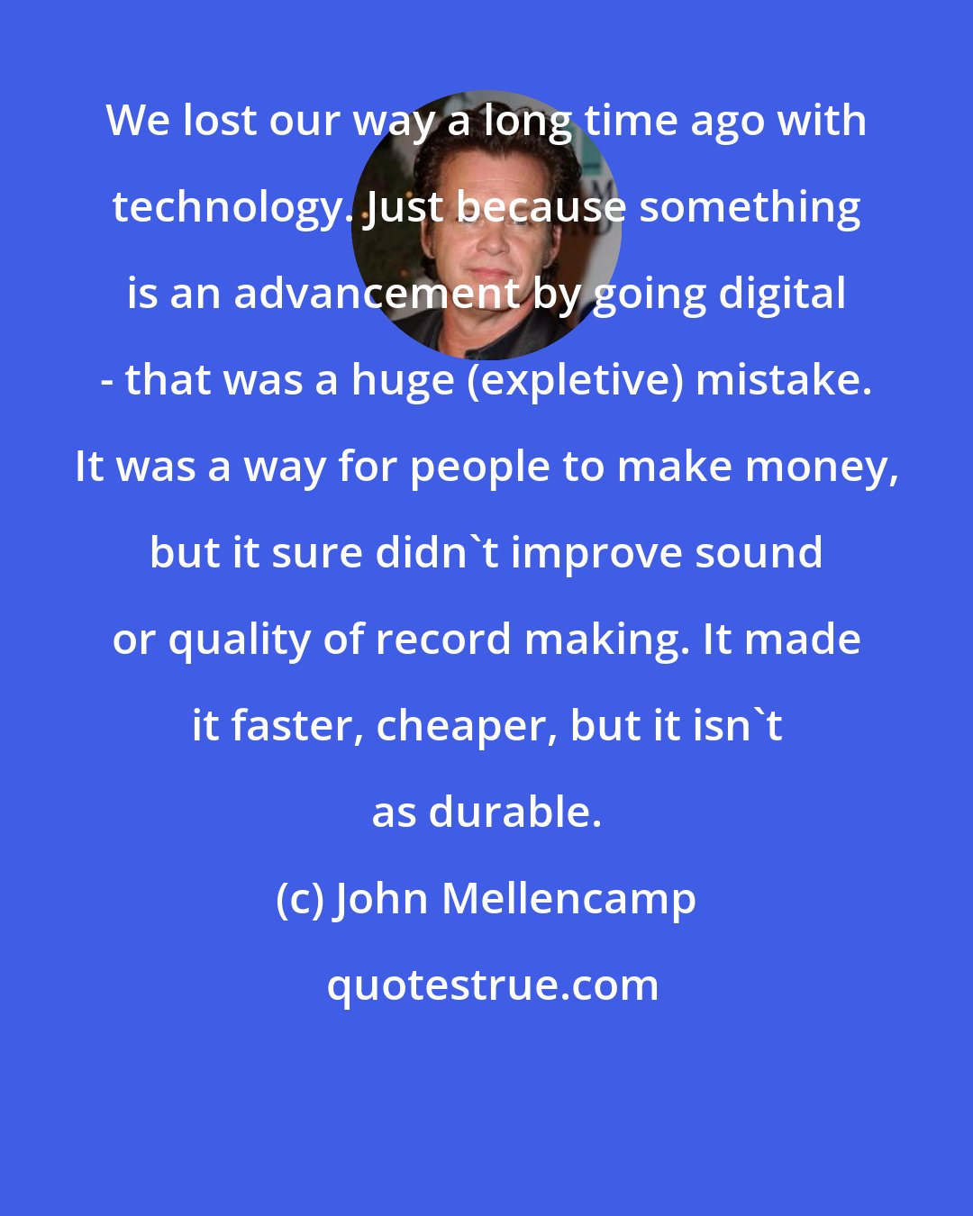 John Mellencamp: We lost our way a long time ago with technology. Just because something is an advancement by going digital - that was a huge (expletive) mistake. It was a way for people to make money, but it sure didn't improve sound or quality of record making. It made it faster, cheaper, but it isn't as durable.