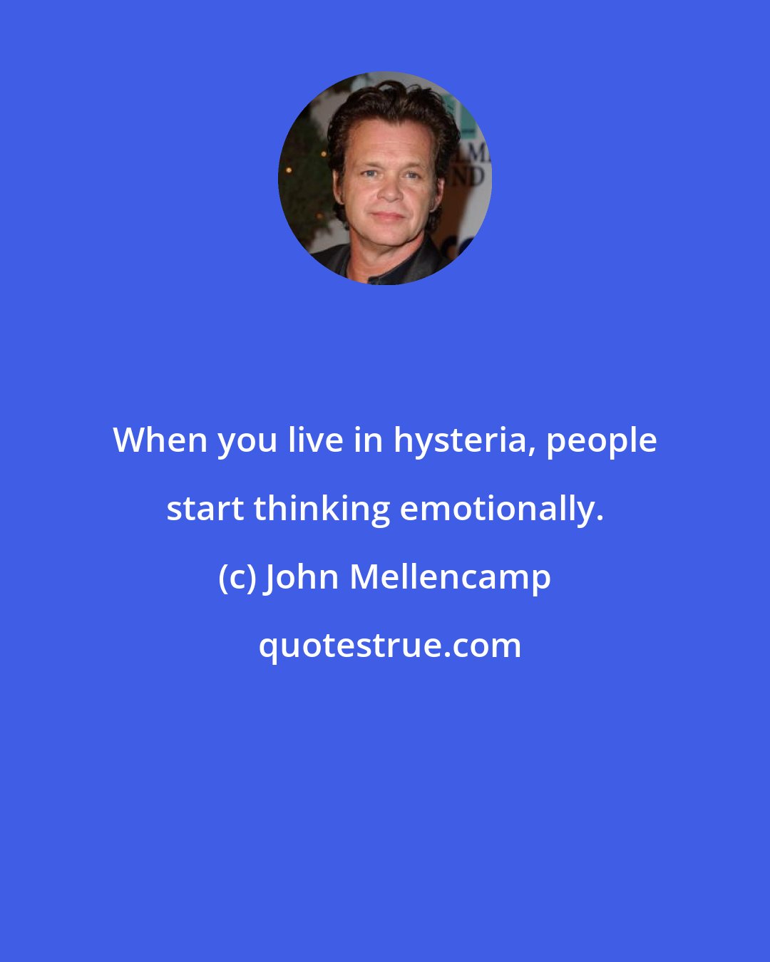 John Mellencamp: When you live in hysteria, people start thinking emotionally.