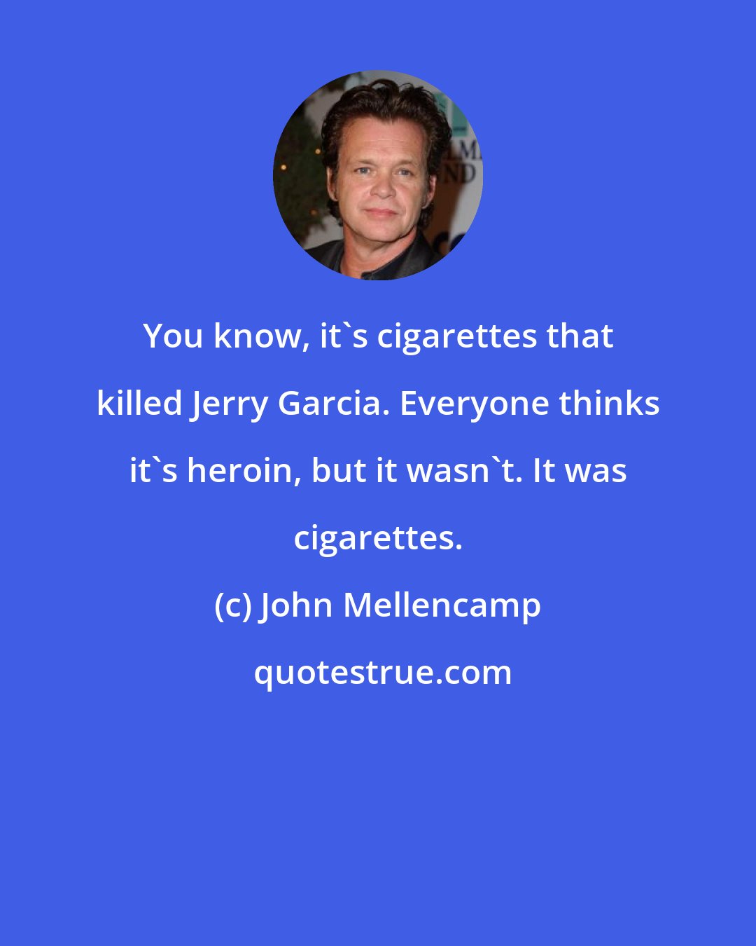 John Mellencamp: You know, it's cigarettes that killed Jerry Garcia. Everyone thinks it's heroin, but it wasn't. It was cigarettes.